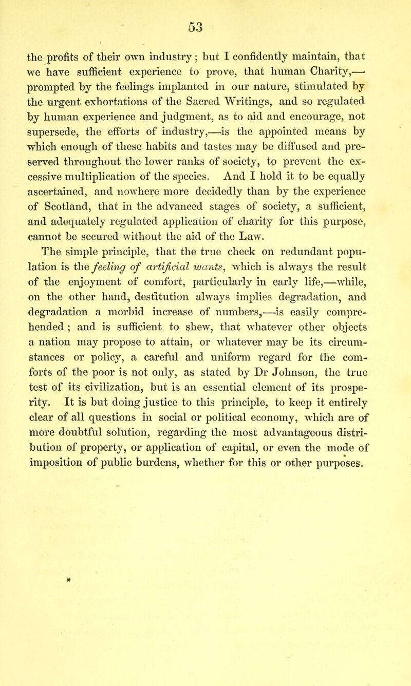 the profits of their own industry; but I confidently maintain, that we have sufficient experience to prove, that human Charity,— prompted by the feelings implanted in our nature, stimulated by the urgent exhortations of the Sacred Writings, and so regulated by human experience and judgment, as to aid and encourage, not supersede, the efforts of industry,—is the appointed means by which enough of these habits and tastes may be diffused and pre- served throughout the lower ranks of society, to prevent the ex- cessive multiplication of the species. And I hold it to be equally ascertained, and nowhere more decidedly than by the experience of Scotland, that in the advanced stages of society, a sufficient, and adequately regulated application of charity for this purpose, cannot be secured without the aid of the Law. The simple principle, that the true check on redundant popu- lation is the feeling of artificial wants, which is always the result of the enjoyment of comfort, particularly in early life,—while, on the other hand, destitution always implies degradation, and degradation a morbid increase of numbers,—is easily compre- hended ; and is sufficient to shew, that whatever other objects a nation may propose to attain, or whatever may be its circum- stances or policy, a careful and uniform regard for the com- forts of the poor is not only, as stated by Dr Johnson, the true test of its civilization, but is an essential element of its prospe- rity. It is but doing justice to this principle, to keep it entirely clear of all questions in social or political economy, which are of more doubtful solution, regarding the most advantageous distri- bution of property, or application of capital, or even the mode of imposition of public burdens, whether for this or other purposes.