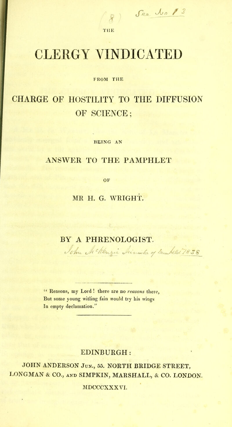 CLERGY VINDICATED FROM THE CHARGE OF HOSTILITY TO THE DIFFUSION OF SCIENCE; BEING AN ANSWER TO THE PAMPHLET OF MR H. G. WRIGHT. BY A PHRENOLOGIST. “ Reasons, my Lord ! there are no reasons there, But some young witling fain would try his wings In empty declamation.” EDINBURGH: JOHN ANDERSON Jun., 55. NORTH BRIDGE STREET, LONGMAN & CO., and SIMPKIN, MARSHALL, & CO. LONDON. MDcx::cxxxvi.