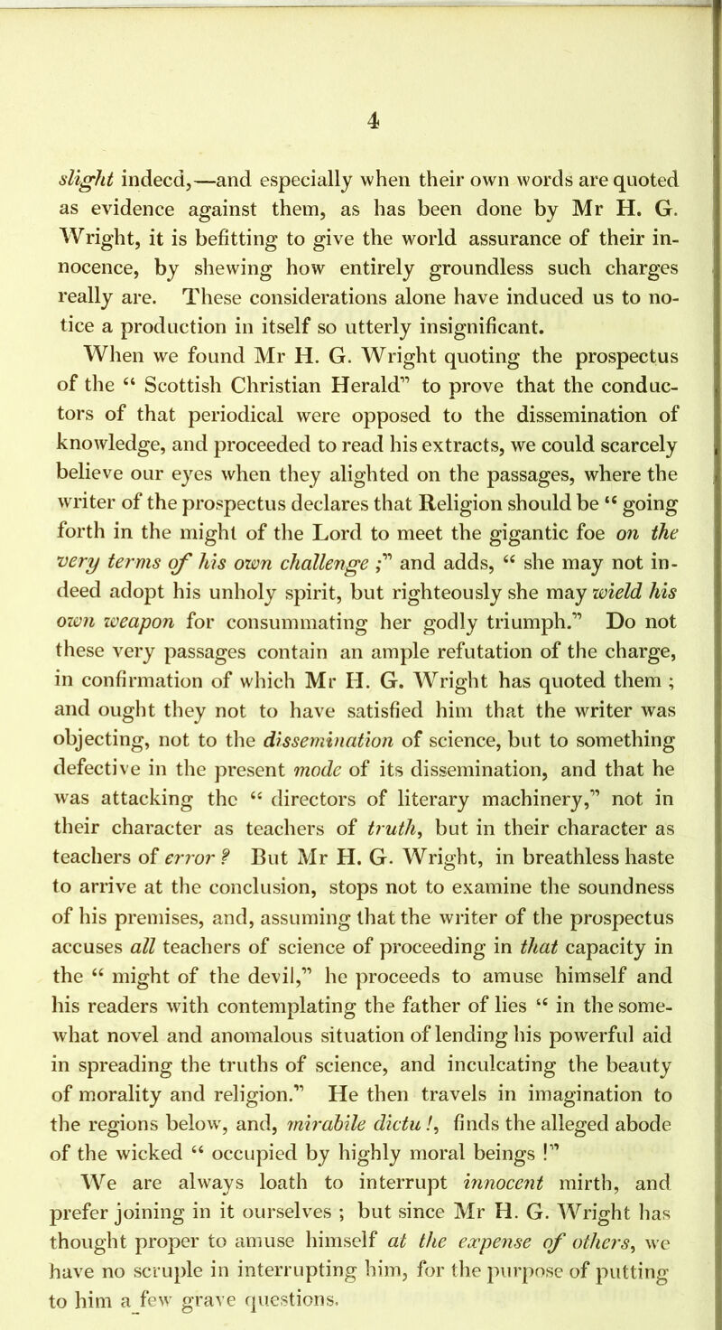 slight indeed,—and especially when their own words are quoted as evidence against them, as has been done by Mr H. G. Wright, it is befitting to give the world assurance of their in- nocence, by shewing how entirely groundless such charges really are. These considerations alone have induced us to no- tice a production in itself so utterly insignificant. When we found Mr H. G. Wright quoting the prospectus of the Scottish Christian Herald” to prove that the conduc- tors of that periodical were opposed to the dissemination of knowledge, and proceeded to read his extracts, we could scarcely believe our eyes when they alighted on the passages, where the writer of the prospectus declares that Religion should be “ going forth in the might of the Lord to meet the gigantic foe on the very terms his own challenge and adds, she may not in- deed adopt his unholy spirit, but righteously she may wield his own weapon for consummating her godly triumph.” Do not these very passages contain an ample refutation of the charge, in confirmation of which Mr H. G. Wright has quoted them ; and ought they not to have satisfied him that the writer was objecting, not to the dissemination of science, but to something defective in the present mode of its dissemination, and that he was attacking the “ directors of literary machinery,” not in their character as teachers of truths but in their character as teachers of error f But Mr H. G. Wright, in breathless haste to arrive at the conclusion, stops not to examine the soundness of his premises, and, assuming that the writer of the prospectus accuses all teachers of science of proceeding in that capacity in the “ might of the devil,” he proceeds to amuse himself and his readers with contemplating the father of lies ‘‘ in the some- what novel and anomalous situation of lending his powerful aid in spreading the truths of science, and inculcating the beauty of morality and religion.” He then travels in imagination to the regions below', and, mirahile dictu /, finds the alleged abode of the wicked ‘‘ occupied by highly moral beings !” We are always loath to interrupt innocent mirth, and prefer joining in it ourselves ; but since Mr H. G. Wright has thought proper to amuse himself at the expense of others^ we have no scruple in interrupting him, for the purpose of putting to him a few grave questions.