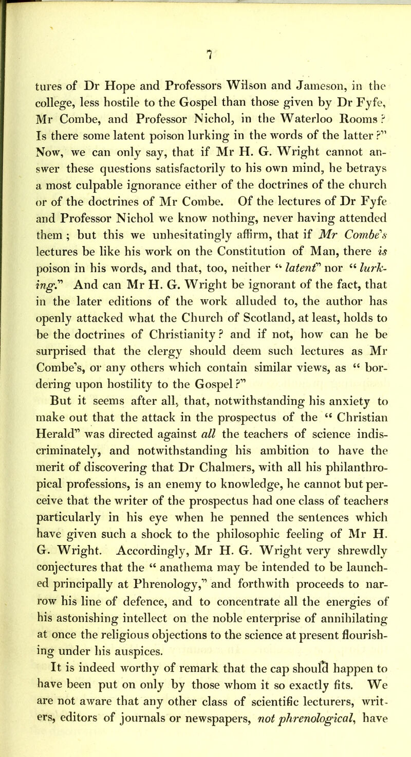 tures of Dr Hope and Professors Wilson and Jameson, in the college, less hostile to the Gospel than those given by Dr Fyfe, Mr Combe, and Professor Nichol, in the Waterloo Rooms? Is there some latent poison lurking in the words of the latter ?” Now, we can only say, that if Mr H. G. Wright cannot an- swer these questions satisfactorily to his own mind, he betrays a most culpable ignorance either of the doctrines of the church or of the doctrines of Mr Combe. Of the lectures of Dr Fyfe and Professor Nichol we know nothing, never having attended them ; but this we unhesitatingly affirm, that if Mr Combe's lectures be like his work on the Constitution of Man, there is poison in his words, and that, too, neither “■ latenC nor ‘‘ lurk- ingC And can Mr H. G. Wright be ignorant of the fact, that in the later editions of the work alluded to, the author has openly attacked what the Church of Scotland, at least, holds to be the doctrines of Christianity ? and if not, how can he be surprised that the clergy should deem such lectures as Mr Combe’s, or any others which contain similar views, as “ bor- dering upon hostility to the Gospel ?” But it seems after all, that, notwithstanding his anxiety to make out that the attack in the prospectus of the “ Christian Herald” was directed against all the teachers of science indis- criminately, and notwithstanding his ambition to have the merit of discovering that Dr Chalmers, with all his philanthro- pical professions, is an enemy to knowledge, he cannot but per- ceive that the writer of the prospectus had one class of teachers particularly in his eye when he penned the sentences which have given such a shock to the philosophic feeling of Mr H. G. Wright. Accordingly, Mr H. G. Wright very shrewdly conjectures that the “ anathema may be intended to be launch- ed principally at Phrenology,” and forthwith proceeds to nar- row his line of defence, and to concentrate all the energies of his astonishing intellect on the noble enterprise of annihilating at once the religious objections to the science at present flourish- ing under his auspices. It is indeed worthy of remark that the cap shoulS happen to have been put on only by those whom it so exactly fits. We are not aware that any other class of scientific lecturers, writ- ers, editors of journals or newspapers, not phrenological have