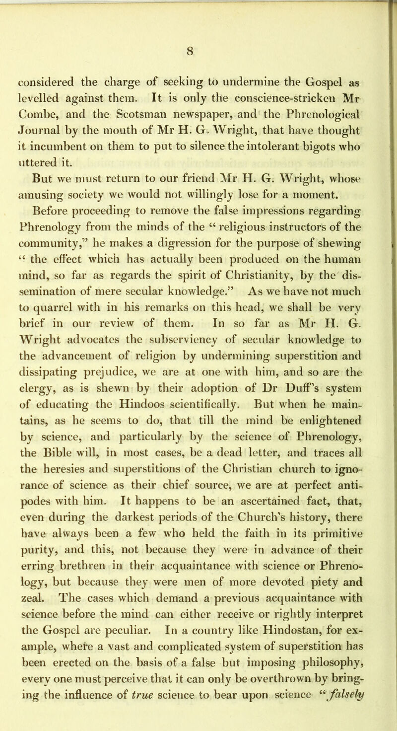 considered the charge of seeking to undermine the Gospel as levelled against them. It is only the conscience-stricken Mr Combe, and the Scotsman newspaper, and the Phrenological Journal by the mouth of Mr H. G. Wright, that have thought it incumbent on them to put to silence the intolerant bigots who uttered it. But we must return to our friend Mr H. G. Wright, whose amusing society we would not willingly lose for a moment. Before proceeding to remove the false impressions regarding Phrenology from the minds of the “ religious instructors of the community,’’ he makes a digression for the purpose of shewing the effect which has actually been produced on the human mind, so far as regards the spirit of Christianity, by the dis- semination of mere secular knowledge.” As we have not much to quarrel with in his remarks on this head, we shall be very brief in our review of them. In so far as Mr H. G. Wright advocates the subserviency of secular knowledge to the advancement of religion by undermining superstition and dissipating prejudice, we are at one with him, and so are the clergy, as is shewm by their adoption of Dr Duff’s system of educating the Hindoos scientifically. But when he main- tains, as he seems to do, that till the mind be enlightened by science, and particularly by the science of Phrenology, the Bible will, in most cases, be a dead letter, and traces all the heresies and superstitions of the Christian church to igno- rance of science as their chief source, we are at perfect anti- podes with him. It happens to be an ascertained fact, that, even during the darkest periods of the Church’s history, there have always been a few who held the faith in its primitive purity, and this, not because they were in advance of their erring brethren in their acquaintance with science or Phreno- logy, but because they were men of more devoted piety and zeal. The cases which demand a previous acquaintance with science before the mind can either receive or rightly interpret the Gospel are peculiar. In a country like Hindustan, for ex- ample, whefe a vast and complicated system of superstition has been erected on the basis of a false but imposing philosophy, every one must perceive that it can only be overthrown by bring- ing the influence of true science to bear upon science '‘^ falsely