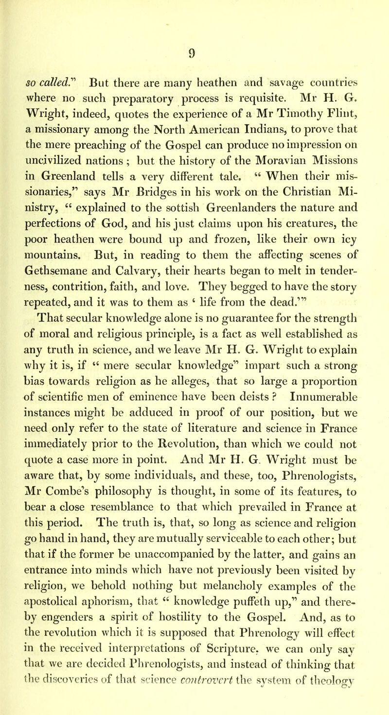 so called!'’' But there are many heathen and savage countries where no such preparatory process is requisite. Mr H. G. Wright, indeed, quotes the experience of a Mr Timothy Flint, a missionary among the North American Indians, to prove that the mere preaching of the Gospel can produce no impression on uncivilized nations ; but the history of the Moravian Missions in Greenland tells a very different tale. “ When their mis- sionaries,” says Mr Bridges in his work on the Christian Mi- nistry, “ explained to the sottish Greenlanders the nature and perfections of God, and his just claims upon his creatures, the poor heathen were bound up and frozen, like their own icy mountains. But, in reading to them the affecting scenes of Gethseraane and Calvary, their hearts began to melt in tender- ness, contrition, faith, and love. They begged to have the story repeated, and it was to them as ‘ life from the dead.”’ That secular knowledge alone is no guarantee for the strength of moral and religious principle, is a fact as well established as any truth in science, and we leave Mr H. G. Wright to explain why it is, if “ mere secular knowledge” impart such a strong bias towards religion as he alleges, that so large a proportion of scientific men of eminence have been deists ? Innumerable instances might be adduced in proof of our position, but we need only refer to the state of literature and science in France immediately prior to the Revolution, than which we could not quote a case more in point. And Mr H. G. Wright must be aware that, by some individuals, and these, too. Phrenologists, Mr Combe’s philosophy is thought, in some of its features, to bear a close resemblance to that which prevailed in France at this period. The truth is, that, so long as science and religion go hand in hand, they are mutually serviceable to each other; but that if the former be unaccompanied by the latter, and gains an entrance into minds which have not previously been visited by religion, we behold nothing but melancholy examples of the apostolical aphorism, that ‘‘ knowledge puffelh up,” and there- by engenders a spirit of hostility to the Gospel. And, as to the revolution which it is supposed that Phrenology will effect in the received interpretations of Scripture, we can only say that we are decided Phrenologists, and instead of thinking that the discoveries of that science controvert the system of theology