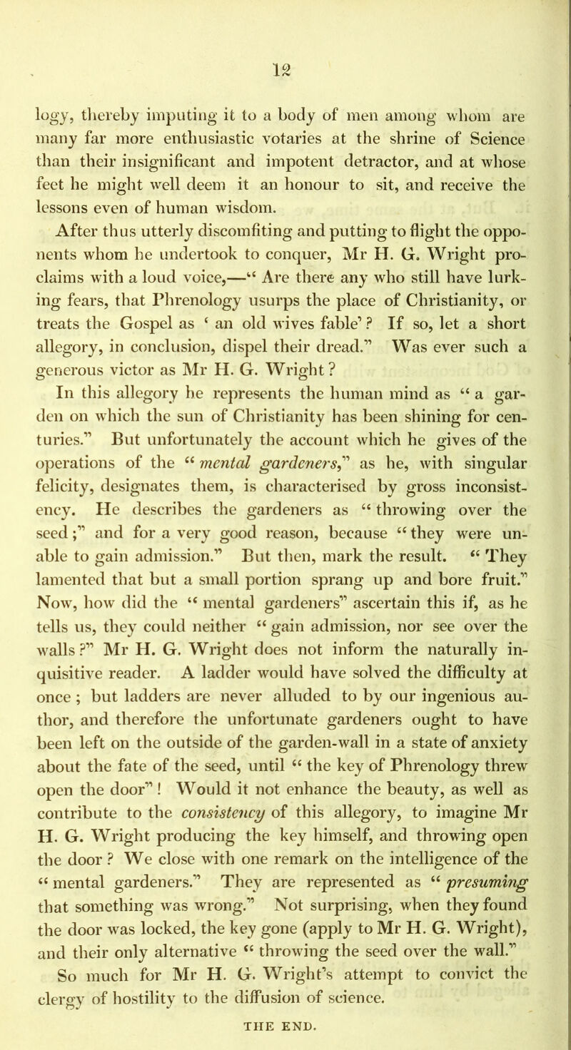 logy, tliereby imputing it to a body of men among whom are many far more enthusiastic votaries at the shrine of Science than their insignificant and impotent detractor, and at whose feet he might well deem it an honour to sit, and receive the lessons even of human wisdom. After thus utterly discomfiting and putting to flight the oppo- nents whom he undertook to conquer, Mr H. G. Wright pro- claims with a loud voice,—‘‘ Are there any who still have lurk- ing fears, that Phrenology usurps the place of Christianity, or treats the Gospel as ‘ an old wives fable’ ? If so, let a short allegory, in conclusion, dispel their dread.” Was ever such a generous victor as Mr H. G. Wright? In this allegory he represents the human mind as “ a gar- den on which the sun of Christianity has been shining for cen- turies.” But unfortunately the account which he gives of the operations of the “ mental gardeners,^' as he, with singular felicity, designates them, is characterised by gross inconsist- ency. He describes the gardeners as “ throwing over the seed;” and for a very good reason, because “ they were un- able to gain admission.” But then, mark the result. ‘‘ They lamented that but a small portion sprang up and bore fruit.” Now, how did the “ mental gardeners” ascertain this if, as he tells us, they could neither “ gain admission, nor see over the walls Mr H. G. Wright does not inform the naturally in- quisitive reader. A ladder would have solved the difficulty at once; but ladders are never alluded to by our ingenious au- thor, and therefore the unfortunate gardeners ought to have been left on the outside of the garden-wall in a state of anxiety about the fate of the seed, until “ the key of Phrenology threw open the door” ! Would it not enhance the beauty, as well as contribute to the consistency of this allegory, to imagine Mr H. G. Wright producing the key himself, and throwing open the door ? We close with one remark on the intelligence of the “ mental gardeners.” They are represented as “ presuming that something was wrong.” Not surprising, when they found the door was locked, the key gone (apply to Mr H. G. Wright), and their only alternative ‘‘ throwing the seed over the wall.” So much for Mr H. G. Wright’s attempt to convict the clergy of hostility to the diffusion of science. THE END.