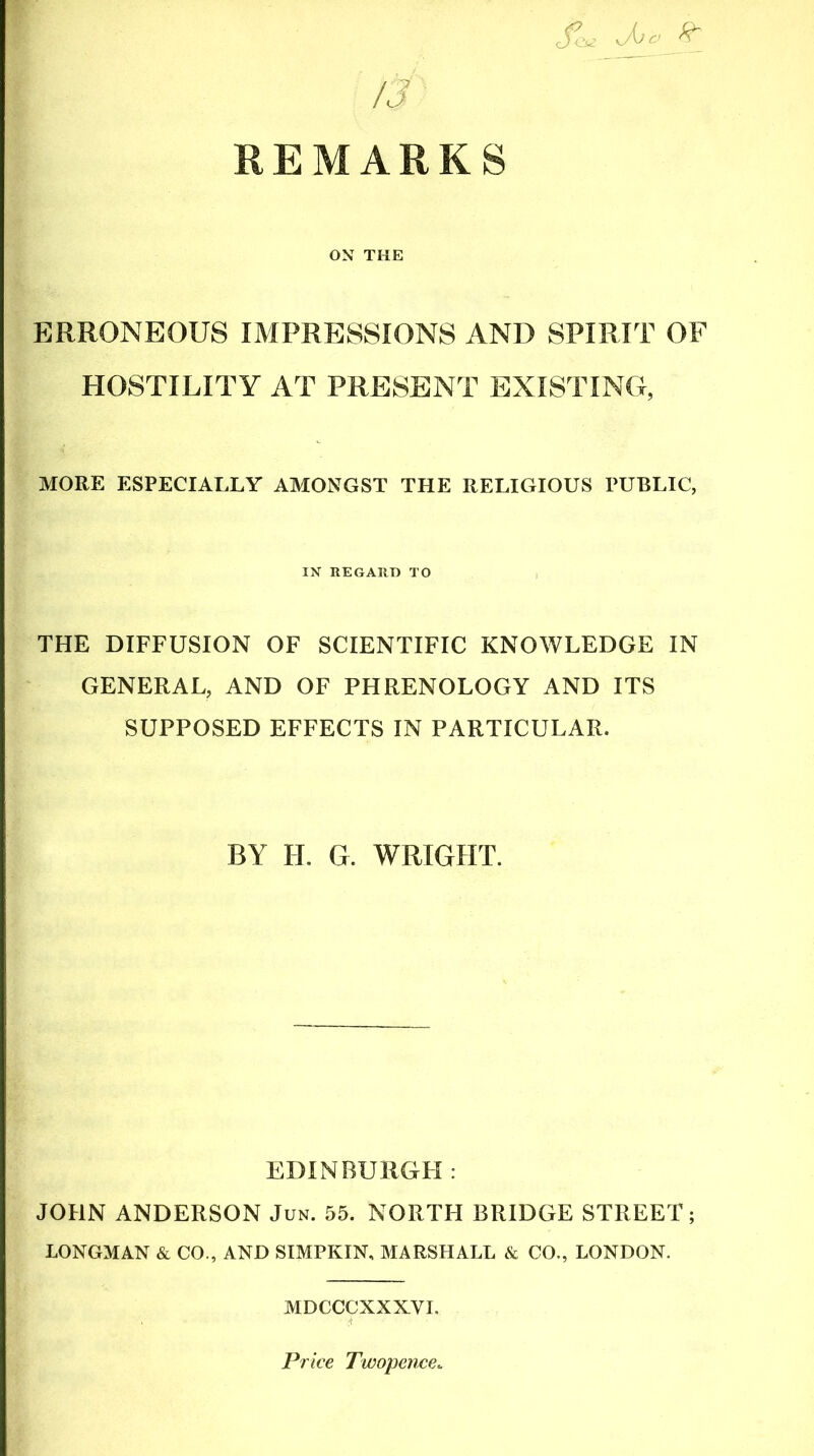 IS REMARKS cfL ^ ON THE ERRONEOUS IMPRESSIONS AND SPIRIT OF HOSTILITY AT PRESENT EXISTING, MORE ESPECIALLY AMONGST THE RELIGIOUS PUBLIC, IN REGARD TO THE DIFFUSION OF SCIENTIFIC KNOWLEDGE IN GENERAL, AND OF PHRENOLOGY AND ITS SUPPOSED EFFECTS IN PARTICULAR. BY H. G. WRIGHT. EDINBURGH : JOHN ANDERSON Jun. 55. NORTH BRIDGE STREET; LONGMAN & CO., AND SIMPKIN, MARSHALL & CO., LONDON. MDCCCXXXVI. Price Twopence*