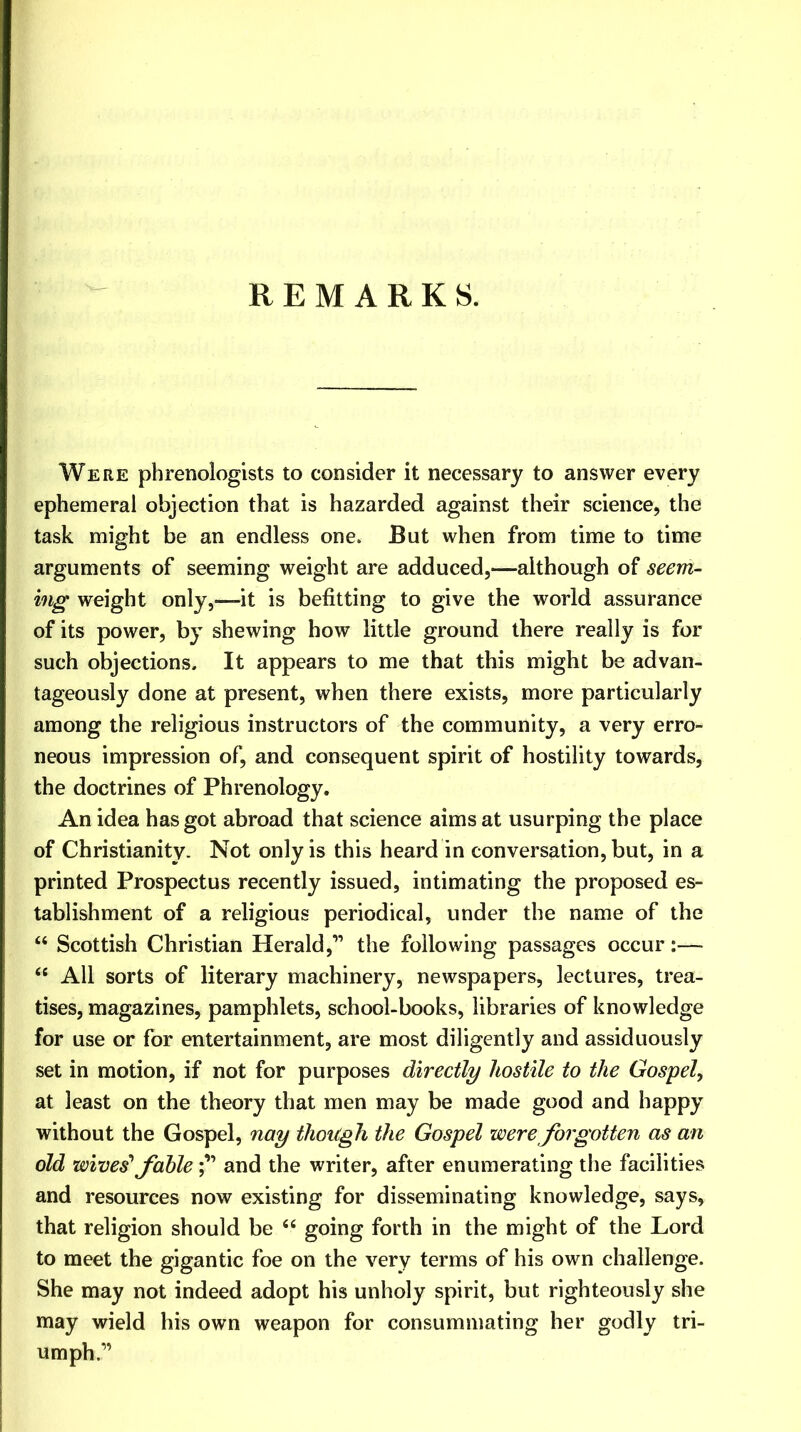 REMARKS. Were phrenologists to consider it necessary to answer every ephemeral objection that is hazarded against their science, the task might be an endless one. But when from time to time arguments of seeming weight are adduced,—although of seem- ing weight only,-—it is befitting to give the world assurance of its power, by shewing how little ground there really is for such objections. It appears to me that this might be advan- tageously done at present, when there exists, more particularly among the religious instructors of the community, a very erro- neous impression of, and consequent spirit of hostility towards, the doctrines of Phrenology. An idea has got abroad that science aims at usurping the place of Christianity. Not only is this heard in conversation, but, in a printed Prospectus recently issued, intimating the proposed es- tablishment of a religious periodical, under the name of the “ Scottish Christian Herald,” the following passages occur:— “ All sorts of literary machinery, newspapers, lectures, trea- tises, magazines, pamphlets, school-books, libraries of knowledge for use or for entertainment, are most diligently and assiduously set in motion, if not for purposes directly hostile to the Gospel, at least on the theory that men may be made good and happy without the Gospel, nay though the Gospel were forgotten as an old wives1 fableand the writer, after enumerating the facilities and resources now existing for disseminating knowledge, says, that religion should be “ going forth in the might of the Lord to meet the gigantic foe on the very terms of his own challenge. She may not indeed adopt his unholy spirit, but righteously she may wield his own weapon for consummating her godly tri- umph”