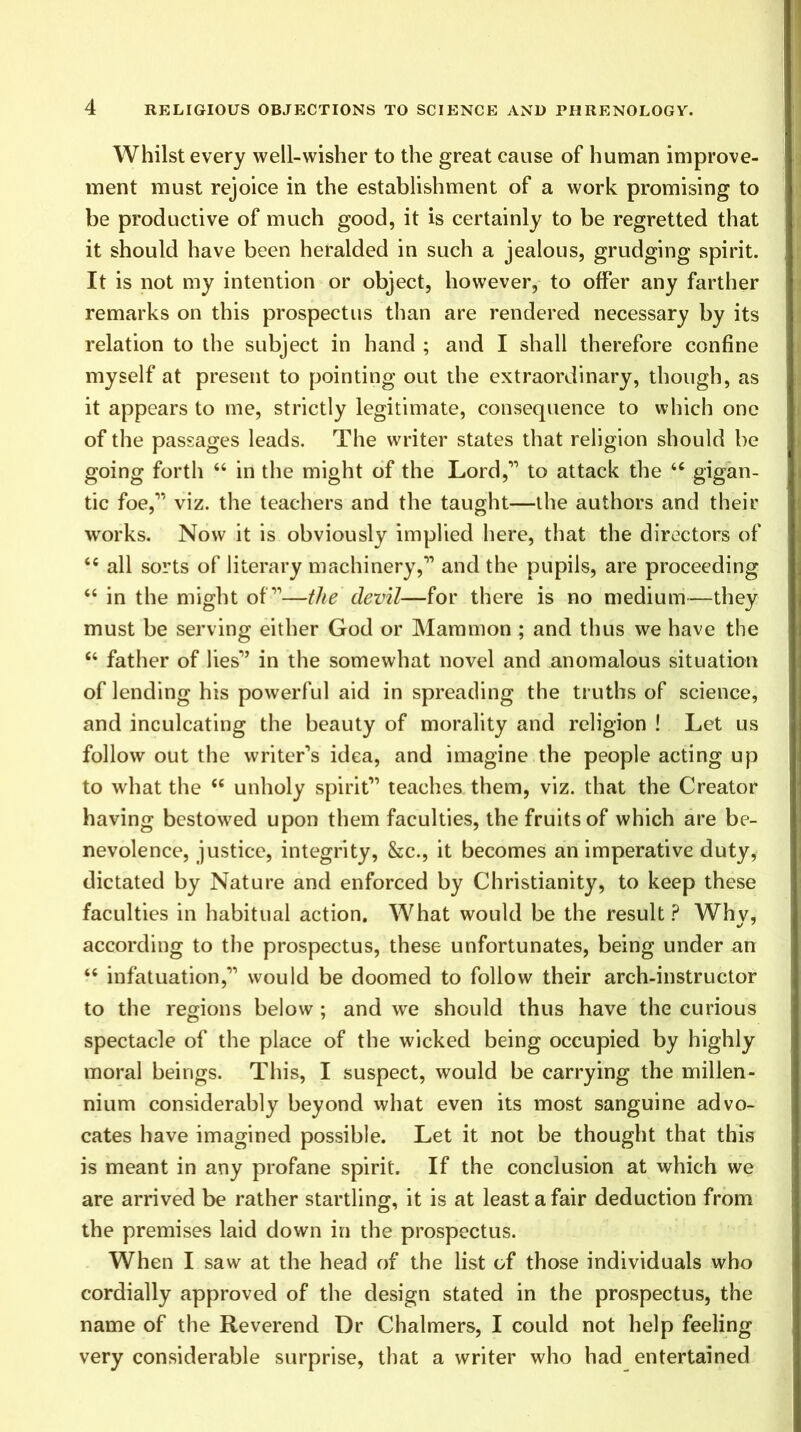 Whilst every well-wisher to the great cause of human improve- ment must rejoice in the establishment of a work promising to be productive of much good, it is certainly to be regretted that it should have been heralded in such a jealous, grudging spirit. It is not my intention or object, however, to offer any farther remarks on this prospectus than are rendered necessary by its relation to the subject in hand ; and I shall therefore confine myself at present to pointing out the extraordinary, though, as it appears to me, strictly legitimate, consequence to which one of the passages leads. The writer states that religion should be going forth “ in the might of the Lord,” to attack the “ gigan- tic foe,” viz. the teachers and the taught—the authors and their works. Now it is obviously implied here, that the directors of all sorts of literary machinery,” and the pupils, are proceeding “ in the might of”—the devil—for there is no medium—they must be serving either God or Mammon ; and thus we have the “ father of lies” in the somewhat novel and anomalous situation of lending his powerful aid in spreading the truths of science, and inculcating the beauty of morality and religion ! Let us follow out the writer’s idea, and imagine the people acting up to what the “ unholy spirit” teaches them, viz. that the Creator having bestowed upon them faculties, the fruits of which are be- nevolence, justice, integrity, &c., it becomes an imperative duty, dictated by Nature and enforced by Christianity, to keep these faculties in habitual action. What would be the result? Why, according to the prospectus, these unfortunates, being under an “ infatuation,” would be doomed to follow their arch-instructor to the regions below ; and we should thus have the curious spectacle of the place of the wicked being occupied by highly moral beings. This, I suspect, would be carrying the millen- nium considerably beyond what even its most sanguine advo- cates have imagined possible. Let it not be thought that this is meant in any profane spirit. If the conclusion at which we are arrived be rather startling, it is at least a fair deduction from the premises laid down in the prospectus. When I saw at the head of the list of those individuals who cordially approved of the design stated in the prospectus, the name of the Reverend Dr Chalmers, I could not help feeling very considerable surprise, that a writer who had entertained