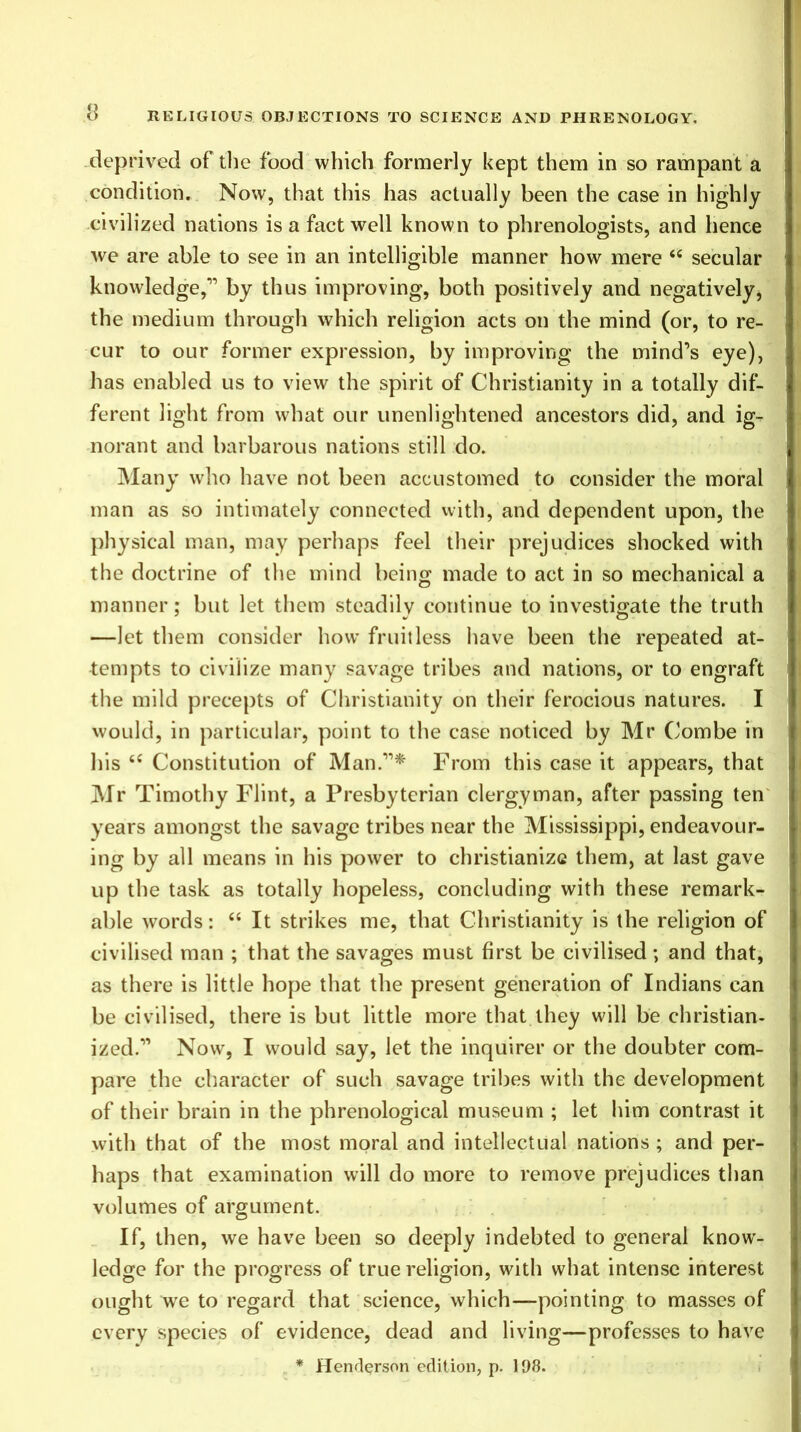 deprived of the food which formerly kept them in so rampant a condition. Now, that this has actually been the case in highly civilized nations is a fact well known to phrenologists, and hence we are able to see in an intelligible manner how mere “ secular knowledge,'” by thus improving, both positively and negatively, the medium through which religion acts on the mind (or, to re- cur to our former expression, by improving the mind’s eye), has enabled us to view the spirit of Christianity in a totally dif- ferent light from what our unenlightened ancestors did, and ig- norant and barbarous nations still do. Many who have not been accustomed to consider the moral man as so intimately connected with, and dependent upon, the physical man, may perhaps feel their prejudices shocked with the doctrine of the mind being made to act in so mechanical a manner; but let them steadily continue to investigate the truth —let them consider how fruitless have been the repeated at- tempts to civilize many savage tribes and nations, or to engraft the mild precepts of Christianity on their ferocious natures. I would, in particular, point to the case noticed by Mr Combe in his “ Constitution of Man.”* From this case it appears, that Mr Timothy Flint, a Presbyterian clergyman, after passing ten years amongst the savage tribes near the Mississippi, endeavour- ing by all means in his power to christianize them, at last gave up the task as totally hopeless, concluding with these remark- able words: “ It strikes me, that Christianity is the religion of civilised man ; that the savages must first be civilised; and that, as there is little hope that the present generation of Indians can be civilised, there is but little more that they will be christian- ized.” Now, I would say, let the inquirer or the doubter com- pare the character of such savage tribes with the development of their brain in the phrenological museum ; let him contrast it with that of the most moral and intellectual nations ; and per- haps that examination will do more to remove prejudices than volumes of argument. If, then, we have been so deeply indebted to general know- ledge for the progress of true religion, with what intense interest ought we to regard that science, which—pointing to masses of every species of evidence, dead and living—professes to have * Henderson edition, p. 198.