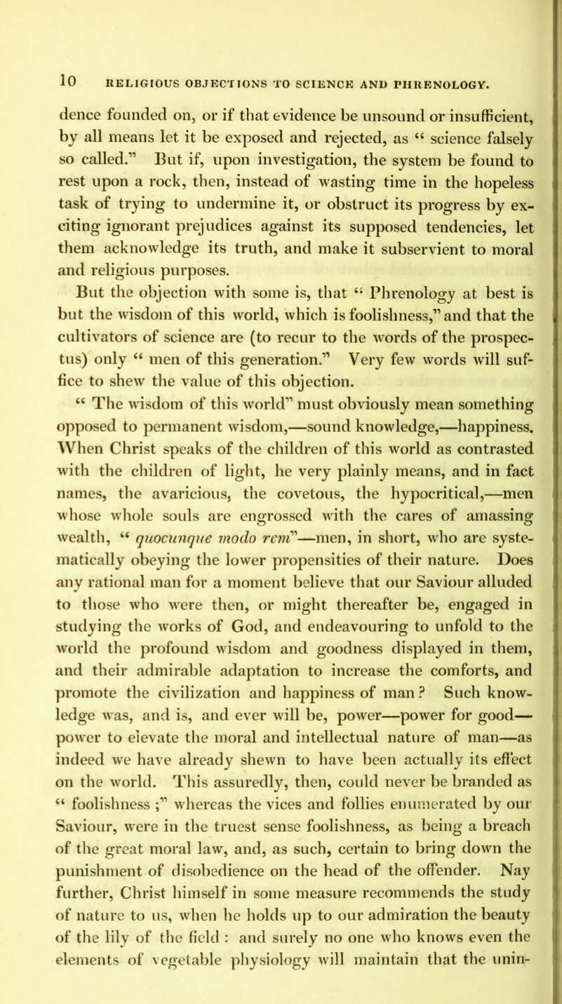 dence founded on, or if that evidence be unsound or insufficient, by all means let it be exposed and rejected, as “ science falsely so called.1’ But if, upon investigation, the system be found to rest upon a rock, then, instead of wasting time in the hopeless task of trying to undermine it, or obstruct its progress by ex- citing ignorant prejudices against its supposed tendencies, let them acknowledge its truth, and make it subservient to moral and religious purposes. But the objection with some is, that “ Phrenology at best is but the wisdom of this world, which is foolishness,” and that the cultivators of science are (to recur to the words of the prospec- tus) only “ men of this generation.” Very few words will suf- fice to shew the value of this objection. 66 The wisdom of this world” must obviously mean something opposed to permanent wisdom,—sound knowledge,—happiness. When Christ speaks of the children of this world as contrasted with the children of light, he very plainly means, and in fact names, the avaricious, the covetous, the hypocritical,—men whose whole souls are engrossed writh the cares of amassing wealth, u quocunque modo rent'—men, in short, who are syste- matically obeying the lower propensities of their nature. Does any rational man for a moment believe that our Saviour alluded to those who were then, or might thereafter be, engaged in studying the works of God, and endeavouring to unfold to the world the profound wisdom and goodness displayed in them, and their admirable adaptation to increase the comforts, and promote the civilization and happiness of man ? Such know- ledge was, and is, and ever will be, power—power for good— power to elevate the moral and intellectual nature of man—as indeed we have already shewn to have been actually its effect on the world. This assuredly, then, could never be branded as “ foolishness whereas the vices and follies enumerated by our Saviour, were in the truest sense foolishness, as being a breach of the great moral law, and, as such, certain to bring down the punishment of disobedience on the head of the offender. Nay further, Christ himself in some measure recommends the study of nature to us, when he holds up to our admiration the beauty of the lily of the field : and surely no one who knows even the elements of vegetable physiology will maintain that the unin-