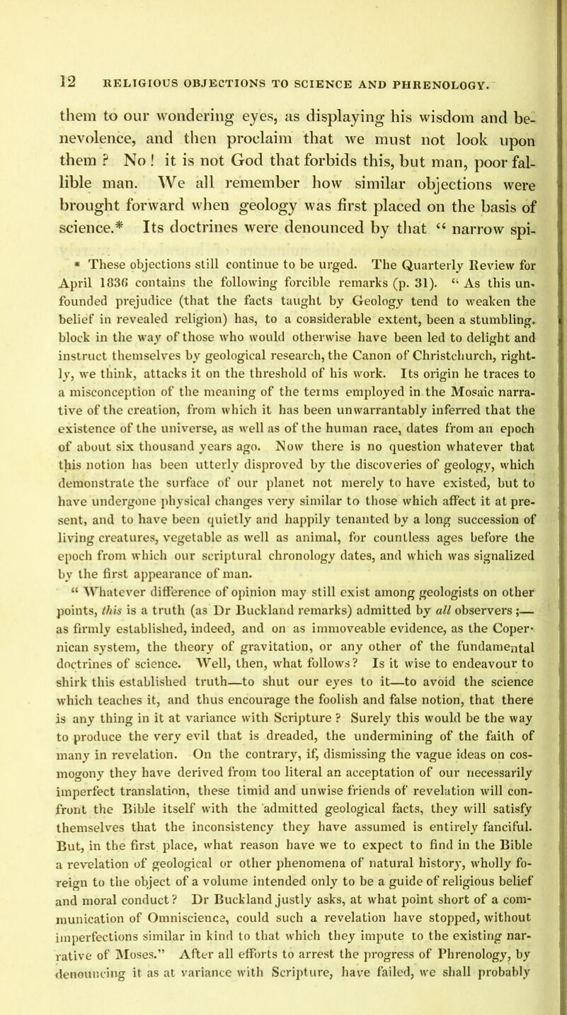 them to our wondering eyes, as displaying his wisdom and be- nevolence, and then proclaim that we must not look upon them ? No ! it is not God that forbids this, but man, poor fal- lible man. We all remember how similar objections were brought forward when geology was first placed on the basis of science.* Its doctrines were denounced by that “ narrow spi- * These objections still continue to be urged. The Quarterly Review for April 1836 contains the following forcible remarks (p. 31). ct As this un- founded prejudice (that the facts taught by Geology tend to weaken the belief in revealed religion) has, to a considerable extent, been a stumbling, block in the way of those who would otherwise have been led to delight and instruct themselves by geological research, the Canon of Christchurch, right- ly, we think, attacks it on the threshold of his work. Its origin he traces to a misconception of the meaning of the terms employed in the Mosaic narra- tive of the creation, from which it has been unwarrantably inferred that the existence of the universe, as well as of the human race, dates from an epoch of about six thousand years ago. Now there is no question whatever that this notion has been utterly disproved by the discoveries of geology, which demonstrate the surface of our planet not merely to have existed, but to have undergone physical changes very similar to those which affect it at pre- sent, and to have been quietly and happily tenanted by a long succession of living creatures, vegetable as well as animal, for countless ages before the epoch from which our scriptural chronology dates, and which was signalized by the first appearance of man. “ Whatever difference of opinion may still exist among geologists on other points, this is a truth (as Dr Ruckland remarks) admitted by all observers ;— as firmly established, indeed, and on as immoveable evidence, as the Coper- nican system, the theory of gravitation, or any other of the fundamental doctrines of science. Well, then, what follows? Is it wise to endeavour to shirk this established truth—to shut our eyes to it—to avoid the science which teaches it, and thus encourage the foolish and false notion, that there is any thing in it at variance with Scripture ? Surely this would be the way to produce the very evil that is dreaded, the undermining of the faith of many in revelation. On the contrary, if, dismissing the vague ideas on cos- mogony they have derived from too literal an acceptation of our necessarily imperfect translation, these timid and unwise friends of revelation will con- front the Bible itself with the admitted geological facts, they will satisfy themselves that the inconsistency they have assumed is entirely fanciful. But, in the first place, what reason have we to expect to find in the Bible a revelation of geological or other phenomena of natural historj', wholly fo- reign to the object of a volume intended only to be a guide of religious belief and moral conduct? Dr Buckland justly asks, at what point short of a com- munication of Omniscience, could such a revelation have stopped, without imperfections similar in kind to that which they impute to the existing nar- rative of Moses.” After all efforts to arrest the progress of Phrenology, by denouncing it as at variance with Scripture, have failed, we shall probably
