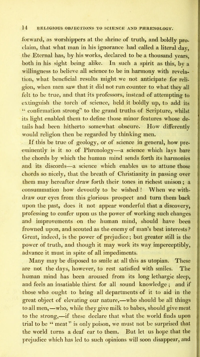 forward, as worshippers at the shrine of truth, and boldly pro- claim, that what man in his ignorance had called a literal day, the Eternal has, by his works, declared to be a thousand years, both in his sight being alike. In such a spirit as this, by a willingness to believe all science to be in harmony with revela- tion, what beneficial results might we not anticipate for reli- gion, when men saw that it did not run counter to what they all felt to be true, and that its professors, instead of attempting to extinguish the torch of science, held it boldly up, to add its “ confirmation strong” to the grand truths of Scripture, whilst its light enabled them to define those minor features whose de- tails had been hitherto somewhat obscure. How differently would religion then be regarded by thinking men. If this be true of geology, or of science in general, how pre- eminently is it so of Phrenology—a science which lays bare the chords by which the human mind sends forth its harmonies and its discords—a science which enables us to attune those chords so nicely, that the breath of Christianity in passing over them may hereafter draw forth their tones in richest unison ; a consummation how devoutly to be wished ! When we with- draw our eyes from this glorious prospect and turn them back upon the past, does it not appear wonderful that a discovery, professing to confer upon us the power of working such changes and improvements on the human mind, should have been frowned upon, and scouted as the enemy of man’s best interests? Great, indeed, is the power of prejudice; but greater still is the power of truth, and though it may work its way imperceptibly, advance it must in spite of all impediments. Many may be disposed to smile at all this as utopian. These are not the days, however, to rest satisfied with smiles. The human mind has been aroused from its long lethargic sleep, and feels an insatiable thirst for all sound knowledge ; and if those who ought to bring all departments of it to aid in the great object of elevating our nature,—who should be all things to all men,—who, while they give milk to babes, should give meat to the strong,—if these declare that what the world finds upon trial to be 46 meat” is only poison, we must not be surprised that the world turns a deaf ear to them. But let us hope that the prejudice which has led to such opinions will soon disappear, and