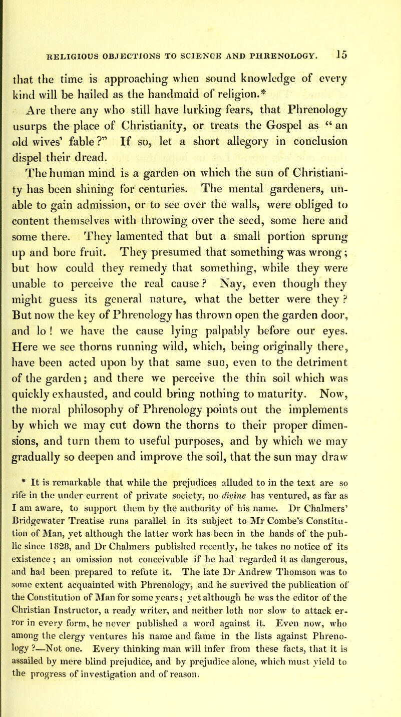 that the time is approaching when sound knowledge of every kind will be hailed as the handmaid of religion.* Are there any who still have lurking fears, that Phrenology usurps the place of Christianity, or treats the Gospel as “ an old wives’ fable ?” If so, let a short allegory in conclusion dispel their dread. The human mind is a garden on which the sun of Christiani- ty has been shining for centuries. The mental gardeners, un- able to gain admission, or to see over the walls, were obliged to content themselves with throwing over the seed, some here and some there. They lamented that but a small portion sprung up and bore fruit. They presumed that something was wrong; but how could they remedy that something, while they were unable to perceive the real cause ? Nay, even though they might guess its general nature, what the better were they P But now the key of Phrenology has thrown open the garden door, and lo ! we have the cause lying palpably before our eyes. Here we see thorns running wild, which, being originally there, have been acted upon by that same sun, even to the detriment of the garden; and there we perceive the thin soil which was quickly exhausted, and could bring nothing to maturity. Now, the moral philosophy of Phrenology points out the implements by which we may cut down the thorns to their proper dimen- sions, and turn them to useful purposes, and by which we may gradually so deepen and improve the soil, that the sun may draw * It is remarkable that while the prejudices alluded to in the text are so rife in the under current of private society, no divine has ventured, as far as I am aware, to support them by the authority of his name. Dr Chalmers’ Bridgewater Treatise runs parallel in its subject to Mr Combe’s Constitu- tion of Man, yet although the latter work has been in the hands of the pub- lic since 1828, and Dr Chalmers published recently, he takes no notice of its existence; an omission not conceivable if he had regarded it as dangerous, and had been prepared to refute it. The late Dr Andrew Thomson was to some extent acquainted with Phrenology, and he survived the publication of the Constitution of Man for some years; yet although he was the editor of the Christian Instructor, a ready writer, and neither loth nor slow to attack er- ror in every form, he never published a word against it. Even now, who among the clergy ventures his name and fame in the lists against Phreno- logy ?—Not one. Every thinking man will infer from these facts, that it is assailed by mere blind prejudice, and by prejudice alone, which must yield to the progress of investigation and of reason.