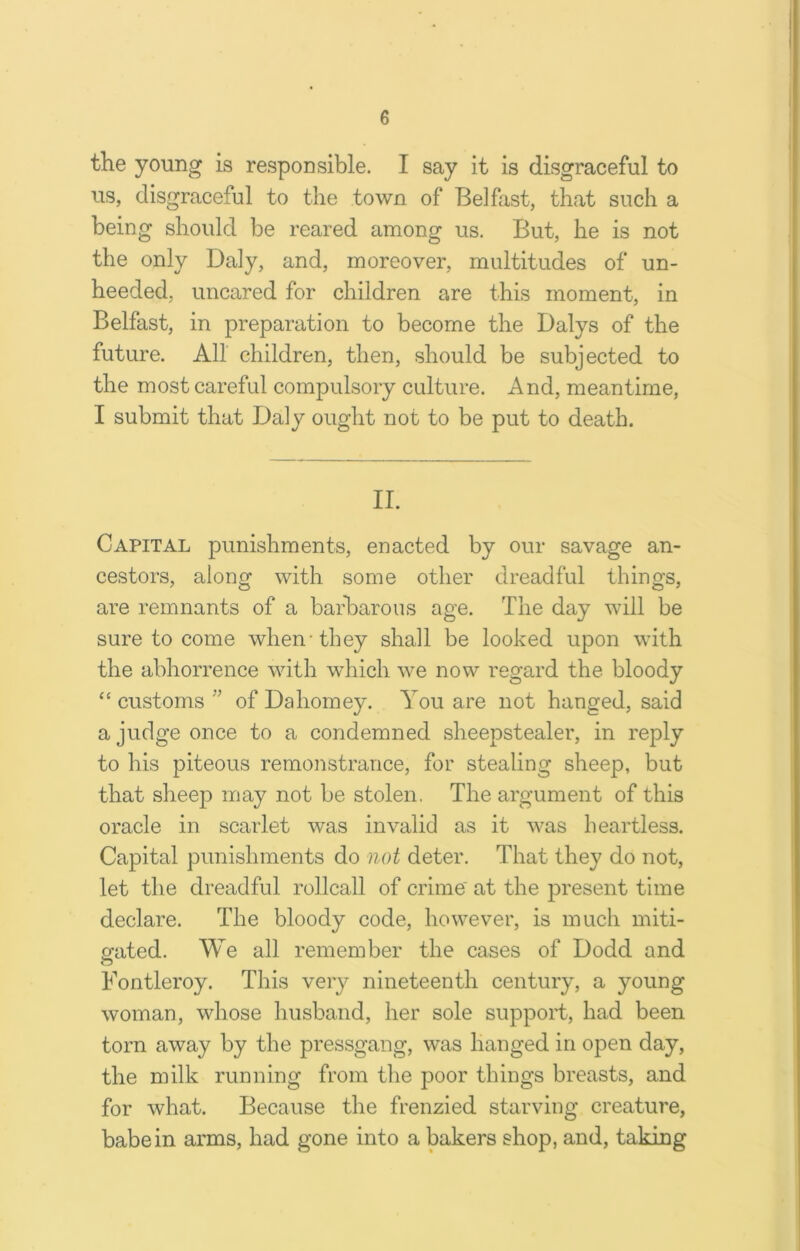 the young is responsible. I say it is disgraceful to us, disgraceful to the town of Belfast, that such a being should be reared among us. But, he is not the only Daly, and, moreover, multitudes of un- heeded, uncared for children are this moment, in Belfast, in preparation to become the Dalys of the future. All children, then, should be subjected to the most careful compulsory culture. And, meantime, I submit that Daly ought not to be put to death. II. Capital punishments, enacted by our savage an- cestors, along with some other dreadful things, are remnants of a barbarous age. The day will be sure to come when-they shall be looked upon with the abhorrence with which we now regard the bloody “ customs ” of Dahomey. You are not hanged, said a judge once to a condemned sheepstealer, in reply to his piteous remonstrance, for stealing sheep, but that sheep may not be stolen. The argument of this oracle in scarlet was invalid as it was heartless. Capital punishments do not deter. That they do not, let the dreadful rollcall of crime at the present time declare. The bloody code, however, is much miti- gated. We all remember the cases of Dodd and o Fontleroy. This very nineteenth century, a young woman, whose husband, her sole support, had been torn away by the pressgang, was hanged in open day, the milk running from the poor things breasts, and for what. Because the frenzied starving creature, babe in arms, had gone into a bakers shop, and, taking