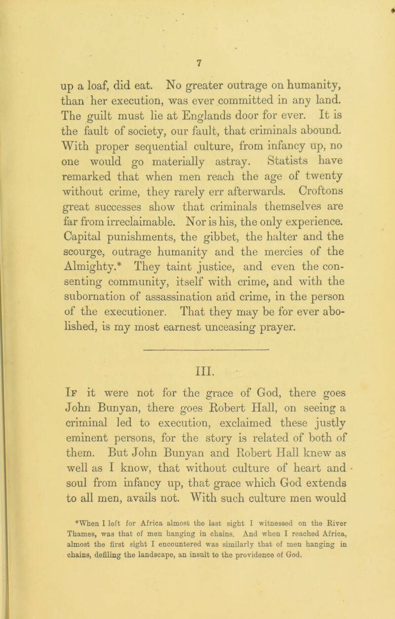 ♦ up a loaf, did eat. No greater outrage on humanity, than her execution, was ever committed in any land. The guilt must lie at Englands door for ever. It is the fault of society, our fault, that criminals abound. With proper sequential culture, from infancy up, no one would go materially astray. Statists have remarked that when men reach the age of twenty without crime, they rarely err afterwards. Croftons great successes show that criminals themselves are far from irreclaimable. Nor is his, the only experience. Capital punishments, the gibbet, the halter and the scourge, outrage humanity and the mercies of the Almighty.* They taint justice, and even the con- senting community, itself with crime, and with the subornation of assassination arid crime, in the person of the executioner. That they may be for ever abo- lished, is my most earnest unceasing prayer. III. If it were not for the grace of God, there goes John Bunyan, there goes Robert Hall, on seeing a criminal led to execution, exclaimed these justly eminent persons, for the story is related of both of them. But John Bunyan and Robert Hall knew as well as I know, that without culture of heart and soul from infancy up, that grace which God extends to all men, avails not. With such culture men would *When I left for Africa almost the last sight I witnessed on the River Thames, was that of men hanging in chains. And when I reached Africa, almost the first sight I encountered was similarly that of men hanging in chains, defiling the landscape, an insult to the providence of God,