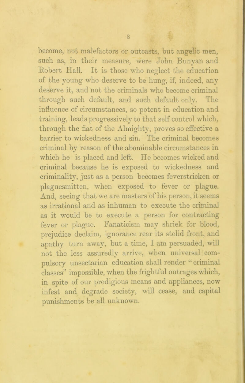 become, not malefactors or outcasts, but angelic men, such as, in their measure, were John Bunyan and Robert Hall. It is those who neglect the education of the young who deserve to be hung, if, indeed, any deserve it, and not the criminals who become criminal through such default, and such default only. The influence of circumstances, so potent in education and training, leads progressively to that self control which, through the fiat of the Almighty, proves so effective a barrier to wickedness and sin. The criminal becomes criminal by reason of the abominable circumstances in which he is placed and left. He becomes wicked and criminal because he is exposed to wickedness and criminality, just as a person becomes feverstricken or plaguesmitten, when exposed to fever or plague. And, seeing that we are masters of his person, it seems as irrational and as inhuman to execute the criminal as it would be to execute a person for contracting fever or plague. Fanaticism may shriek for blood, prejudice declaim, ignorance rear its stolid front, and apathy turn away, but a time, I am persuaded, will not the less assuredly arrive, when universal com- pulsory unsectarian education shall render “ criminal classes” impossible, when the frightful outrages which, in spite of our prodigious means and appliances, now infest and degrade society, will cease, and capital punishments be all unknown.