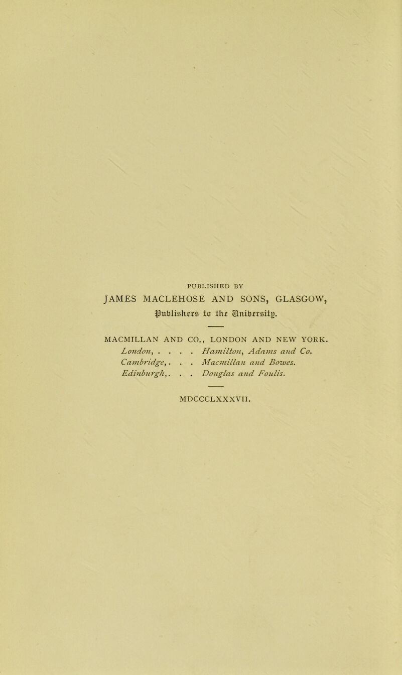 PUBLISHED BY JAMES MACLEHOSE AND SONS, GLASGOW, ^publishers to ilu Elnitor MACMILLAN AND CO., LONDON AND NEW YORK. London, .... Hamilton, Adams and Co. Cambridge,. . . Macmillan and Bowes. Edinburgh,. . . Douglas and Foulis. MDCCCLXXXVII.