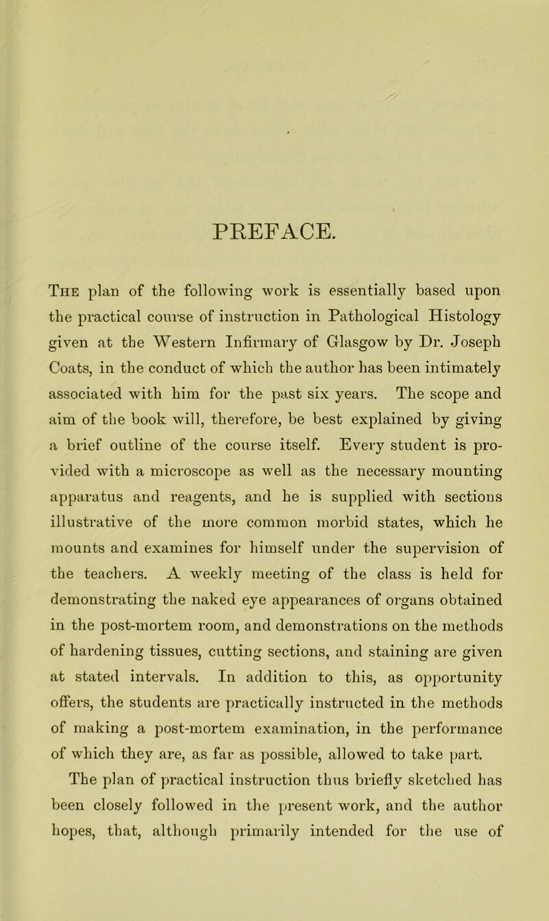 PREFACE. The plan of the following work is essentially based upon the practical course of instruction in Pathological Histology given at the Western Infirmary of Glasgow by Dr. Joseph Coats, in the conduct of which the author has been intimately associated with him for the past six years. The scope and aim of the book will, therefore, be best explained by giving a brief outline of the course itself. Every student is pro- vided with a microscope as well as the necessary mounting apparatus and reagents, and he is supplied with sections illustrative of the more common morbid states, which he mounts and examines for himself under the supervision of the teachers. A weekly meeting of the class is held for demonstrating the naked eye appearances of organs obtained in the post-mortem room, and demonstrations on the methods of hardening tissues, cutting sections, and staining are given at stated intervals. In addition to this, as opportunity offers, the students are practically instructed in the methods of making a post-mortem examination, in the performance of which they are, as far as possible, allowed to take part. The plan of practical instruction thus briefly sketched has been closely followed in the present work, and the author hopes, that, although primarily intended for the use of