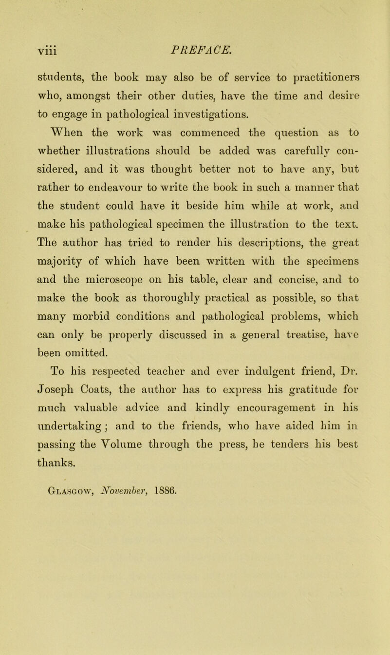 Vlll students, the book may also be of service to practitioners who, amongst their other duties, have the time and desire to engage in pathological investigations. When the work was commenced the question as to whether illustrations should be added was carefully con- sidered, and it was thought better not to have any, but rather to endeavour to write the book in such a manner that the student could have it beside him while at work, and make his pathological specimen the illustration to the text. The author has tried to render his descriptions, the great majority of which have been written with the specimens and the microscope on his table, clear and concise, and to make the book as thoroughly practical as possible, so that many morbid conditions and pathological problems, which can only be properly discussed in a general treatise, have been omitted. To his respected teacher and ever indulgent friend, Dr. Joseph Coats, the author has to express his gratitude for much valuable advice and kindly encouragement in his undertaking; and to the friends, who have aided him in passing the Volume through the press, he tenders his best thanks. Glasgow, November, 1886.