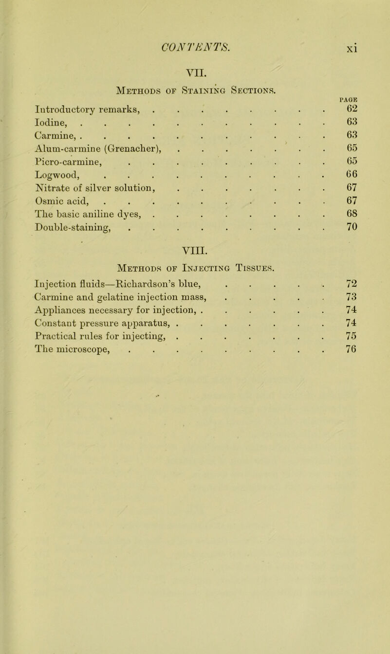 VII. Methods of Staining Sections. PAGE Introductory remarks, ........ 62 Iodine, ........... 63 Carmine, ........... 63 Alum-carmine (Grenadier), ....... 65 Picro-carmine, ......... 65 Logwood, .......... 66 Nitrate of silver solution, ....... 67 Osmic acid, .......... 67 The basic aniline dyes, ........ 68 Double-staining, . . . . . . . . . 70 VIII. Methods of Injecting Tissues. Injection fluids—Richardson’s blue, ..... 72 Carmine and gelatine injection mass, ..... 73 Appliances necessary for injection, ...... 74 Constant pressure apparatus, . . . . . . . 74 Practical rules for injecting, . . . . . . . 75 The microscope, . . . . . . . . . 76