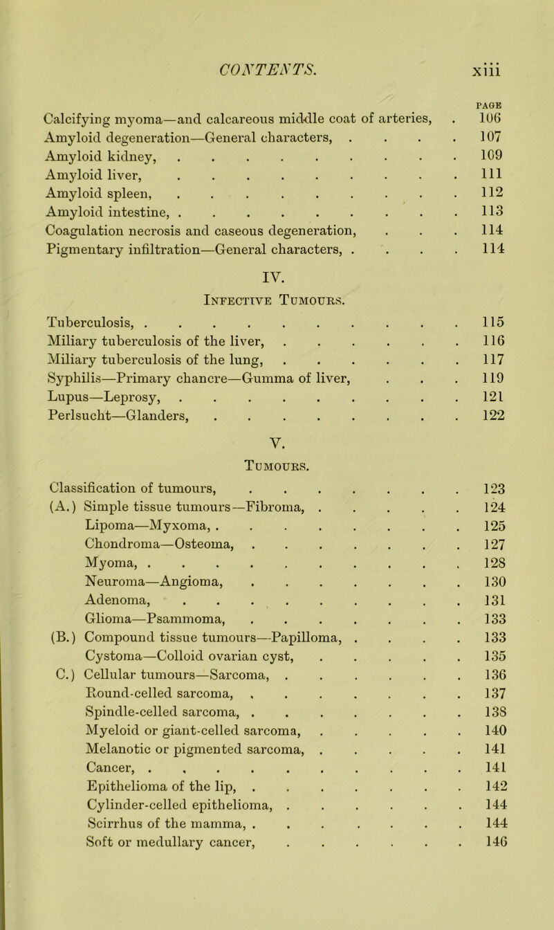 PAGE Calcifying myoma—and calcareous middle coat of arteries, . 106 Amyloid degeneration—General characters, . . . .107 Amyloid kidney, . . . . . . . . .109 Amyloid liver, . . . . . . . . .111 Amyloid spleen, . . . . . . . . .112 Amyloid intestine, . . . . . . . . .113 Coagulation necrosis and caseous degeneration, . . .114 Pigmentary infiltration—General characters, . . . .114 IV. Infective Tumours. Tuberculosis, . . . . . . . . . .115 Miliary tuberculosis of the liver, . . . . . .116 Miliary tuberculosis of the lung, . . . . . .117 Syphilis—Primary chancre—Gumma of liver, . . .119 Lupus—Leprosy, . . . . . . . . .121 Perlsucht—Glanders, . . . . . . . .122 V. Tumours. Classification of tumours, . . . . . . .123 (A.) Simple tissue tumours—Fibroma, ..... 124 Lipoma—Myxoma, . . . . . . . .125 Chondroma—Osteoma, . . . . . . .127 Myoma, 128 Neuroma—Angioma, .130 Adenoma, . . . . . . . . .131 Glioma—Psammoma, . . . . . . .133 (B.) Compound tissue tumours—Papilloma, .... 133 Cystoma—Colloid ovarian cyst, ..... 135 C.) Cellular tumours—Sarcoma, . . . . . .136 Round-celled sarcoma, , . . . . . .137 Spindle-celled sarcoma, . . . . . . . 13S Myeloid or giant-celled sarcoma, ..... 140 Melanotic or pigmented sarcoma, ..... 141 Cancer, . , . . . . . . . .141 Epithelioma of the lip, . . . . . . .142 Cylinder-celled epithelioma, . . . . . .144 Scirrhus of the mamma, ... .... 144 Soft or medullary cancer, . . . . . .146