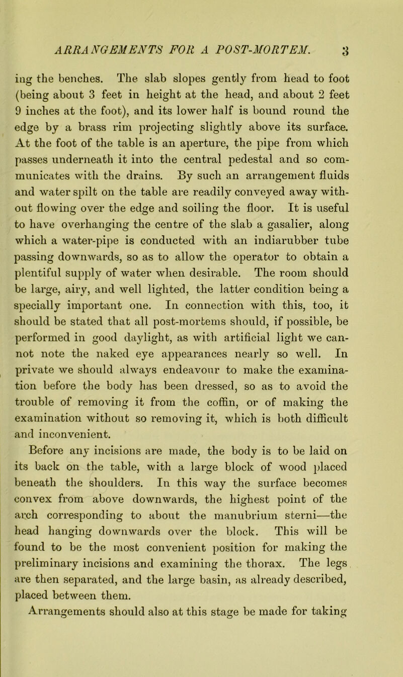 mg the benches. The slab slopes gently from head to foot (being about 3 feet in height at the head, and about 2 feet 9 inches at the foot), and its lower half is bound round the edge by a brass rim projecting slightly above its surface. At the foot of the table is an aperture, the pipe from which passes underneath it into the central pedestal and so com- municates with the drains. By such an arrangement fluids and water spilt on the table are readily conveyed away with- out flowing over the eds;e and soiling the floor. It is useful to have overhanging the centre of the slab a gasalier, along which a water-pipe is conducted with an indiarubber tube passing downwards, so as to allow the operator to obtain a plentiful supply of water when desirable. The room should be large, airy, and well lighted, the latter condition being a specially important one. In connection with this, too, it should be stated that all post-mortems should, if possible, be performed in good daylight, as with artificial light we can- not note the naked eye appearances nearly so well. In private we should always endeavour to make the examina- tion before the body has been dressed, so as to avoid the trouble of removing it from the coffin, or of making the examination without so removing it, which is both difficult and inconvenient. Before any incisions are made, the body is to be laid on its back on the table, with a large block of wood placed beneath the shoulders. In this way the surface becomes convex from above downwards, the highest point of the arch corresponding to about the manubrium sterni—the head hanging downwards over the block. This will be found to be the most convenient position for making the preliminary incisions and examining the thorax. The legs are then separated, and the large basin, as already described, placed between them. Arrangements should also at this stage be made for taking
