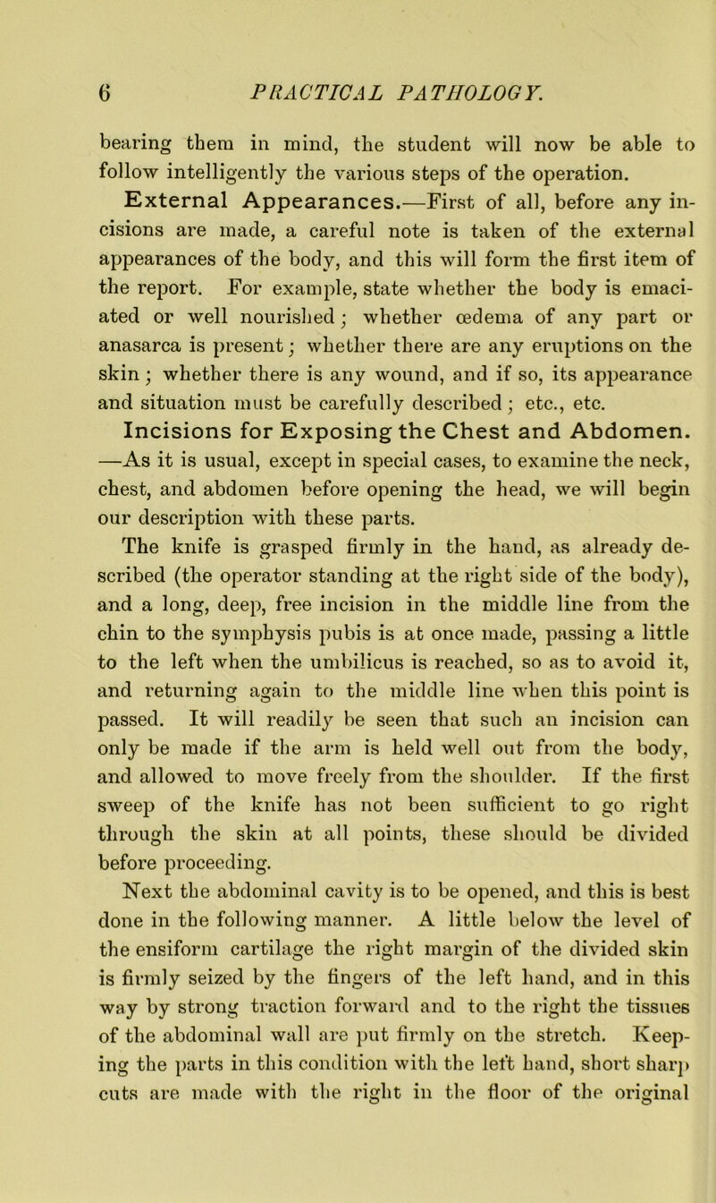 bearing them in mind, the student will now be able to follow intelligently the various steps of the operation. External Appearances.—First of all, before any in- cisions are made, a careful note is taken of the external appearances of the body, and this will form the first item of the report. For example, state whether the body is emaci- ated or well nourished; whether oedema of any part or anasarca is present; whether there are any eruptions on the skin; whether there is any wound, and if so, its appearance and situation must be carefully described; etc., etc. Incisions for Exposing the Chest and Abdomen. —As it is usual, except in special cases, to examine the neck, chest, and abdomen before opening the head, we will begin our description with these parts. The knife is grasped firmly in the hand, as already de- scribed (the operator standing at the right side of the body), and a long, deep, free incision in the middle line from the chin to the symphysis pubis is at once made, passing a little to the left when the umbilicus is reached, so as to avoid it, and returning again to the middle line when this point is passed. It will readily be seen that such an incision can only be made if the arm is held well out from the body, and allowed to move freely from the shoulder. If the first sweep of the knife has not been sufficient to go right through the skin at all points, these should be divided before proceeding. Next the abdominal cavity is to be opened, and this is best done in the following manner. A little below the level of the ensiform cartilage the right margin of the divided skin is firmly seized by the fingers of the left hand, and in this way by strong traction forward and to the right the tissues of the abdominal wall are put firmly on the stretch. Keep- ing the parts in this condition with the left hand, short sharp cuts are made with the right in the floor of the original