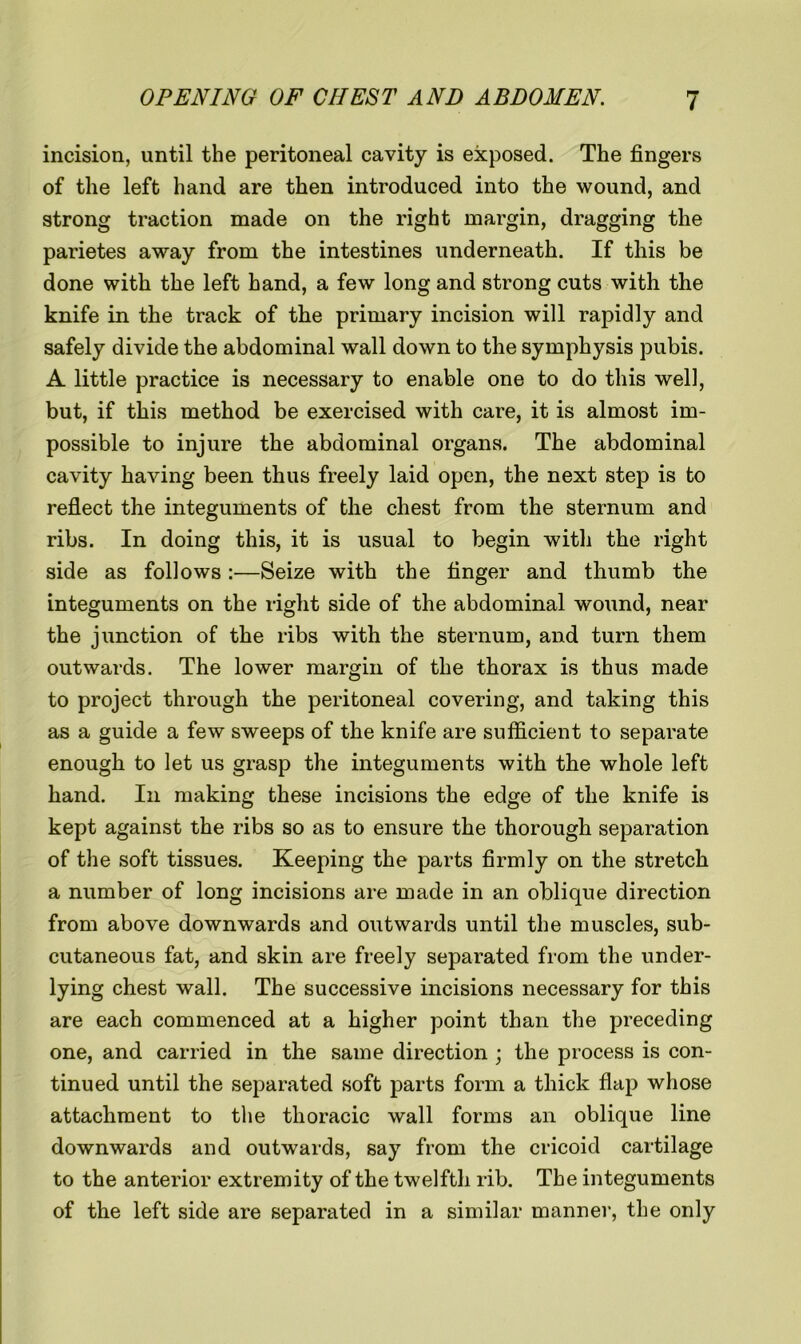 incision, until the peritoneal cavity is exposed. The fingers of the left hand are then introduced into the wound, and strong traction made on the right margin, dragging the parietes away from the intestines underneath. If this be done with the left hand, a few long and strong cuts with the knife in the track of the primary incision will rapidly and safely divide the abdominal wall down to the symphysis pubis. A little practice is necessary to enable one to do this well, but, if this method be exercised with care, it is almost im- possible to injure the abdominal organs. The abdominal cavity having been thus freely laid open, the next step is to reflect the integuments of the chest from the sternum and ribs. In doing this, it is usual to begin witli the right side as follows :—Seize with the finger and thumb the integuments on the right side of the abdominal wound, near the junction of the ribs with the sternum, and turn them outwards. The lower margin of the thorax is thus made to project through the peritoneal covering, and taking this as a guide a few sweeps of the knife are sufficient to separate enough to let us grasp the integuments with the whole left hand. In making these incisions the edge of the knife is kept against the ribs so as to ensure the thorough separation of the soft tissues. Keeping the parts firmly on the stretch a number of long incisions are made in an oblique direction from above downwards and outwards until the muscles, sub- cutaneous fat, and skin are freely separated from the under- lying chest wall. The successive incisions necessary for this are each commenced at a higher point than the preceding one, and carried in the same direction ; the process is con- tinued until the separated soft parts form a thick flap whose attachment to the thoracic wall forms an oblique line downwards and outwards, say from the cricoid cartilage to the anterior extremity of the twelfth rib. The integuments of the left side are separated in a similar manner, the only