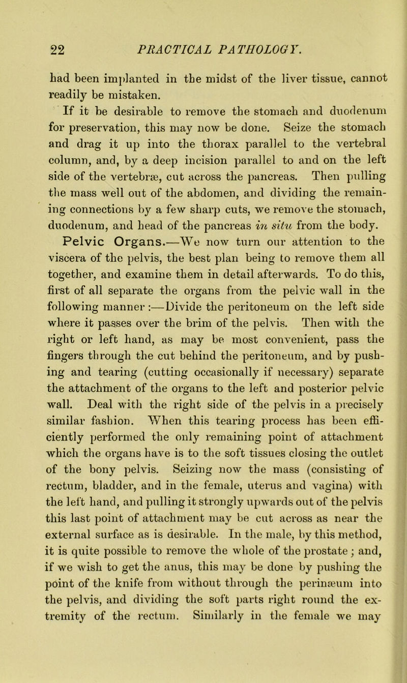 Lad been implanted in the midst of the liver tissue, cannot readily be mistaken. If it be desirable to remove the stomach and duodenum for preservation, this may now be done. Seize the stomach and drag it up into the thorax parallel to the vertebral column, and, by a deep incision parallel to and on the left side of the vertebrae, cut across the pancreas. Then pulling the mass well out of the abdomen, and dividing the remain- ing connections by a few sharp cuts, we remove the stomach, duodenum, and head of the pancreas in situ from the body. Pelvic Organs.—We now turn our attention to the viscera of the pelvis, the best plan being to remove them all together, and examine them in detail afterwards. To do this, first of all separate the organs from the pelvic wall in the following manner :—Divide the peritoneum on the left side where it passes over the brim of the pelvis. Then with the right or left hand, as may be most convenient, pass the fingers through the cut behind the peritoneum, and by push- ing and tearing (cutting occasionally if necessary) separate the attachment of the organs to the left and posterior pelvic wall. Deal with the right side of the pelvis in a precisely similar fashion. When this tearing process has been effi- ciently performed the only remaining point of attachment which the organs have is to the soft tissues closing the outlet of the bony pelvis. Seizing now the mass (consisting of rectum, bladder, and in the female, uterus and vagina) with the left hand, and pulling it strongly upwards out of the pelvis this last point of attachment may be cut across as near the external surface as is desirable. In the male, by this method, it is quite possible to remove the whole of the prostate; and, if we wish to get the anus, this may be done by pushing the point of the knife from without through the perinseum into the pelvis, and dividing the soft parts right round the ex- tremity of the rectum. Similarly in the female we may