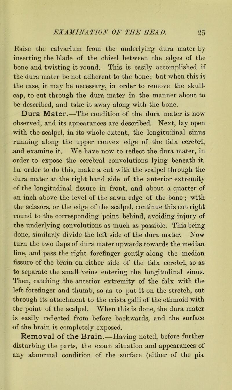 Raise the calvarium from the underlying dura mater by inserting the blade of the chisel between the edges of the bone and twisting it round. This is easily accomplished if the dura mater be not adherent to the bone; but when this is the case, it may be necessary, in order to remove the skull- cap, to cut through the dura mater in the manner about to be described, and take it away along with the bone. Dura Mater.—The condition of the dura mater is now observed, and its appearances are described. Next, lay open with the scalpel, in its whole extent, the longitudinal sinus running along the upper convex edge of the falx cerebri, and examine it. We have now to reflect the dura mater, in order to expose the cerebral convolutions lying beneath it. In order to do this, make a cut with the scalpel through the dura mater at the right hand side of the anterior extremity of the longitudinal fissure in front, and about a quarter of an inch above the level of the sawn edge of the bone; with the scissors, or the edge of the scalpel, continue this cut right round to the corresponding point behind, avoiding injury of the underlying convolutions as much as possible. This being done, similarly divide the left side of the dura mater. Now turn the two flaps of dura mater upwards towards the median line, and pass the right forefinger gently along the median fissure of the brain on either side of the falx cerebri, so as to separate the small veins entering the longitudinal sinus. Then, catching the anterior extremity of the falx with the left forefinger and thumb, so as to put it on the stretch, cut through its attachment to the crista galli of the ethmoid with the point of the scalpel. When this is done, the dura mater is easily reflected from before backwards, and the surface of the brain is completely exposed. Removal of the Brain.—Having noted, before further disturbing the parts, the exact situation and appearances of any abnormal condition of the surface (either of the pia