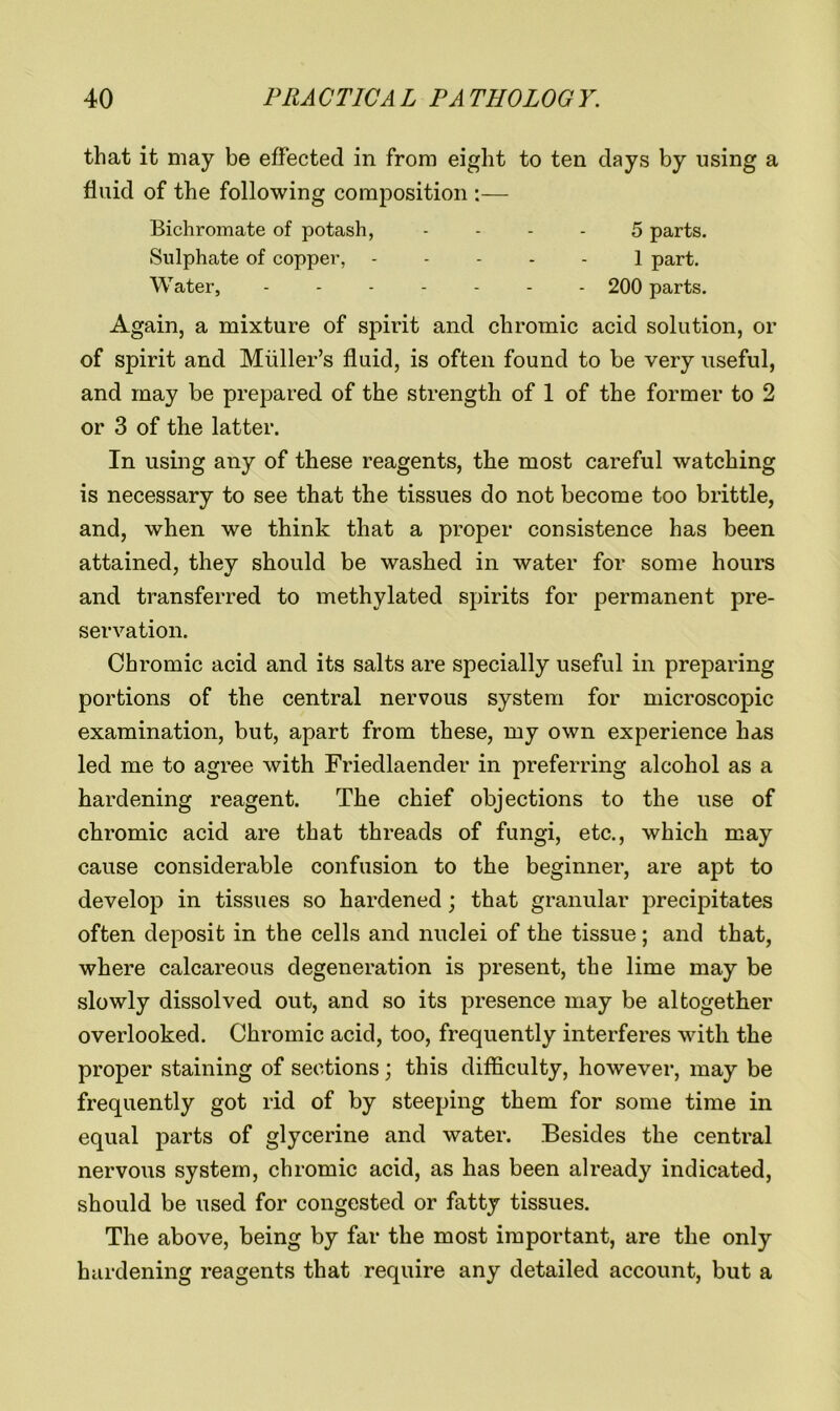 that it may be effected in from eight to ten days by using a fluid of the following composition:— Bichromate of potash, 5 parts. Sulphate of copper, 1 part. Water, ------- 200 parts. Again, a mixture of spirit and chromic acid solution, or of spirit and Muller’s fluid, is often found to be very useful, and may be prepared of the strength of 1 of the former to 2 or 3 of the latter. In using any of these reagents, the most careful watching is necessary to see that the tissues do not become too brittle, and, when we think that a proper consistence has been attained, they should be washed in water for some hours and transferred to methylated spirits for permanent pre- servation. Chromic acid and its salts are specially useful in preparing portions of the central nervous system for microscopic examination, but, apart from these, my own experience has led me to agree with Friedlaender in preferring alcohol as a hardening reagent. The chief objections to the use of chromic acid are that threads of fungi, etc., which may cause considerable confusion to the beginner, are apt to develop in tissues so hardened; that granular precipitates often deposit in the cells and nuclei of the tissue; and that, where calcareous degeneration is present, the lime may be slowly dissolved out, and so its presence may be altogether overlooked. Chromic acid, too, frequently interferes with the proper staining of sections; this difficulty, however, may be frequently got rid of by steeping them for some time in equal parts of glycerine and water. Besides the central nervous system, chromic acid, as has been already indicated, should be used for congested or fatty tissues. The above, being by far the most important, are the only hardening reagents that require any detailed account, but a