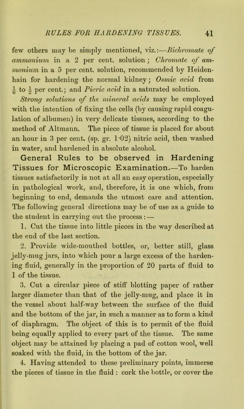 few others may be simply mentioned, viz.:—Bichromate of ammonium in a 2 per cent, solution; Chromate of am- monium in a 5 per cent, solution, recommended by Heiden- hain for hardening the normal kidney; Osmic acid from 1- to .! per cent.; and Picric acid in a saturated solution. Strong solutions of the minercd acids may be employed with the intention of fixing the cells (by causing rapid coagu- lation of albumen) in very delicate tissues, according to the method of Altmann. The piece of tissue is placed for about an hour in 3 per cent. (sp. gr. 1*02) nitric acid, then washed in water, and hardened in absolute alcohol. General Rules to be observed in Hardening Tissues for Microscopic Examination.—To harden tissues satisfactorily is not at all an easy operation, especially in pathological work, and, therefore, it is one which, from beginning to end, demands the utmost care and attention. The following general directions may be of use as a guide to the student in carrying out the process: — 1. Cut the tissue into little pieces in the way described at the end of the last section. 2. Provide wide-mouthed bottles, or, better still, glass jelly-mug jars, into which pour a large excess of the harden- ing fluid, generally in the proportion of 20 parts of fluid to 1 of the tissue. 3. Cut a circular piece of stiff* blotting paper of rather larger diameter than that of the jelly-mug, and place it in the vessel about half-way between the surface of the fluid and the bottom of the jar, in such a manner as to form a kind of diaphragm. The object of this is to permit of the fluid being equally applied to every part of the tissue. The same object may be attained by placing a pad of cotton wool, well soaked with the fluid, in the bottom of the jar. 4. Having attended to these preliminary points, immerse the pieces of tissue in the fluid : cork the bottle, or cover the