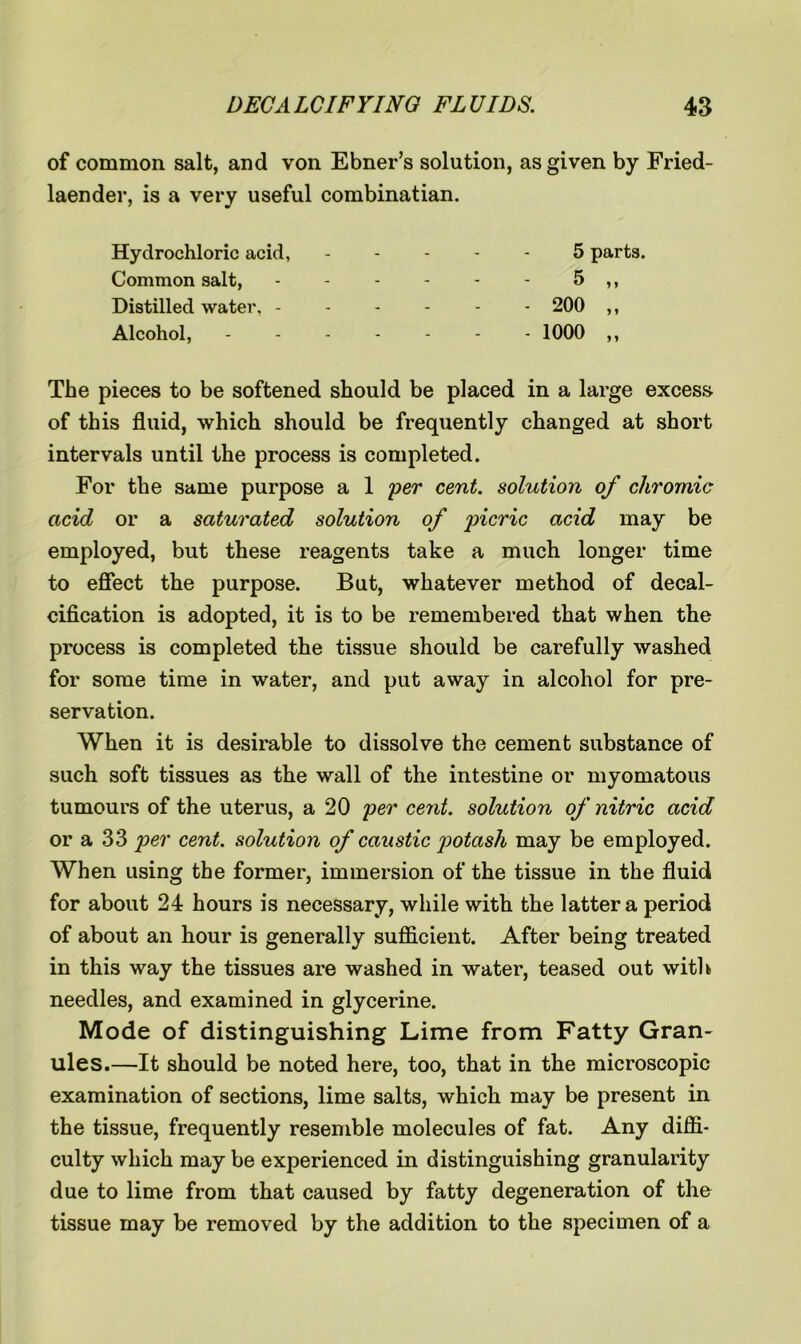 of common salt, and von Ebner’s solution, as given by Fried- laender, is a very useful combinatian. Hydrochloric acid, Common salt, Distilled water, - Alcohol, 5 parts. 5 „ - 200 „ - 1000 ,, The pieces to be softened should be placed in a large excess of this fluid, which should be frequently changed at short intervals until the process is completed. For the same purpose a 1 per cent, solution of chromic acid or a saturated solution of picric acid may be employed, but these reagents take a much longer time to effect the purpose. But, whatever method of decal- cification is adopted, it is to be remembered that when the process is completed the tissue should be carefully washed for some time in water, and put away in alcohol for pre- servation. When it is desirable to dissolve the cement substance of such soft tissues as the wall of the intestine or myomatous tumours of the uterus, a 20 per cent, solution of nitric acid or a 33 per cent, solution of caustic potash may be employed. When using the former, immersion of the tissue in the fluid for about 24 hours is necessary, while with the latter a period of about an hour is generally sufficient. After being treated in this way the tissues are washed in water, teased out with needles, and examined in glycerine. Mode of distinguishing Lime from Fatty Gran- ules.—It should be noted here, too, that in the microscopic examination of sections, lime salts, which may be present in the tissue, frequently resemble molecules of fat. Any diffi- culty which may be experienced in distinguishing granularity due to lime from that caused by fatty degeneration of the tissue may be removed by the addition to the specimen of a