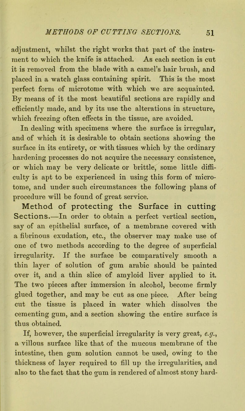 adjustment, whilst the right works that part of the instru- ment to which the knife is attached. As each section is cut it is removed from the blade with a camel’s hair brush, and placed in a watch glass containing spirit. This is the most perfect form of microtome with which we are acquainted. By means of it the most beautiful sections are rapidly and efficiently made, and by its use the alterations in structure, which freezing often effects in the tissue, are avoided. In dealing with specimens where the surface is irregular, and of which it is desirable to obtain sections showing the surface in its entirety, or with tissues which by the ordinary hardening processes do not acquire the necessary consistence, or which may be very delicate or brittle, some little diffi- culty is apt to be experienced in using this form of micro- tome, and under such circumstances the following plans of procedure will be found of great service. Method of protecting the Surface in cutting Sections.—In order to obtain a perfect vertical section, say of an epithelial surface, of a membrane covered with a fibrinous exudation, etc., the observer may make use of one of two methods according to the degree of superficial irregularity. If the surface be comparatively smooth a thin layer of solution of gum arabic should be painted over it, and a thin slice of amyloid liver applied to it. The two pieces after immersion in alcohol, become firmly glued together, and may be cut as one piece. After being cut the tissue is placed in water which dissolves the cementing gum, and a section showing the entire surface is thus obtained. If, however, the superficial irregularity is very great, e.g., a villous surface like that of the mucous membrane of the intestine, then gum solution cannot be used, owing to the thickness of layer required to fill up the irregularities, and also to the fact that the gum is rendered of almost stony hard-