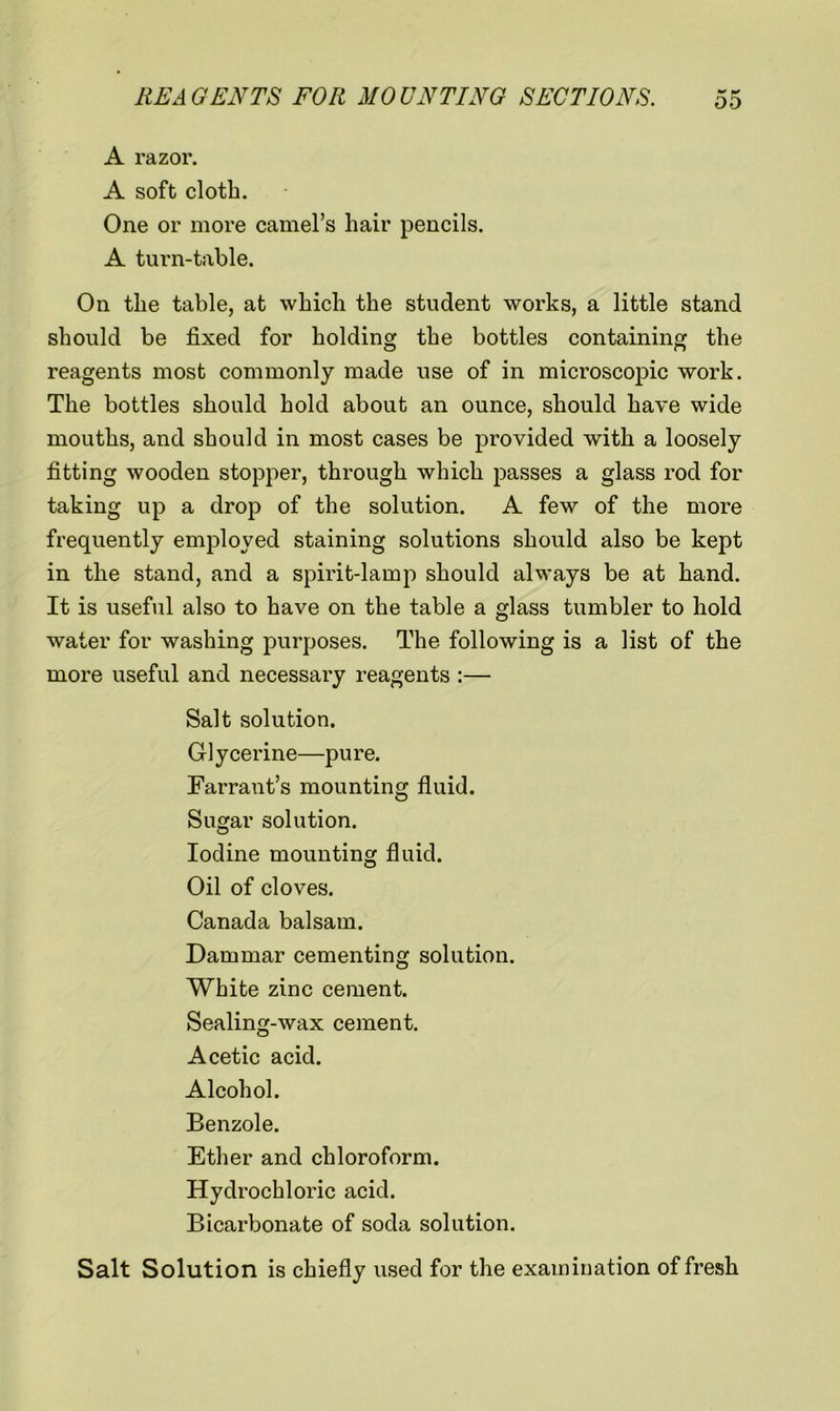 A razor. A soft cloth. One or more camel’s hair pencils. A turn-table. On the table, at which the student works, a little stand should be fixed for holding the bottles containing the reagents most commonly made use of in microscopic work. The bottles should hold about an ounce, should have wide mouths, and should in most cases be provided with a loosely fitting wooden stopper, through which passes a glass rod for taking up a drop of the solution. A few of the more frequently employed staining solutions should also be kept in the stand, and a spirit-lamp should always be at hand. It is useful also to have on the table a glass tumbler to hold water for washing purposes. The following is a list of the more useful and necessary reagents :— Salt solution. Glycerine—pure. Farrant’s mounting fluid. Sugar solution. Iodine mounting fluid. Oil of cloves. Canada balsam. Dammar cementing solution. White zinc cement. Sealing-wax cement. Acetic acid. Alcohol. Benzole. Ether and chloroform. Hydrochloric acid. Bicarbonate of soda solution. Salt Solution is chiefly used for the examination of fresh