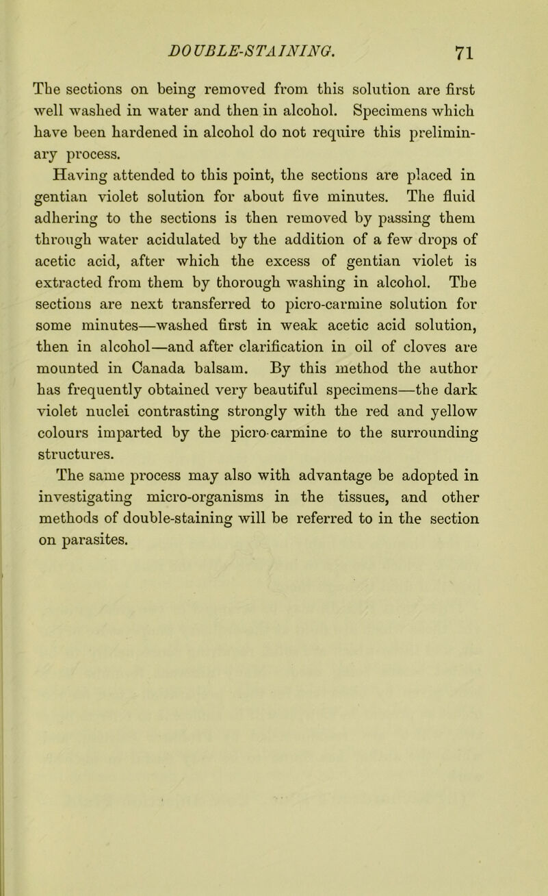 The sections on being removed from this solution are first well washed in water and then in alcohol. Specimens which have been hardened in alcohol do not require this prelimin- ary process. Having attended to this point, the sections are placed in gentian violet solution for about five minutes. The fluid adhering to the sections is then removed by passing them through water acidulated by the addition of a few drops of acetic acid, after which the excess of gentian violet is extracted from them by thorough washing in alcohol. The sections are next transferred to picro-carmine solution for some minutes—washed first in weak acetic acid solution, then in alcohol—and after clarification in oil of cloves are mounted in Canada balsam. By this method the author has frequently obtained very beautiful specimens—the dark violet nuclei contrasting strongly with the red and yellow colours imparted by the picro-carmine to the surrounding structures. The same process may also with advantage be adopted in investigating micro-organisms in the tissues, and other methods of double-staining will be referred to in the section on parasites.