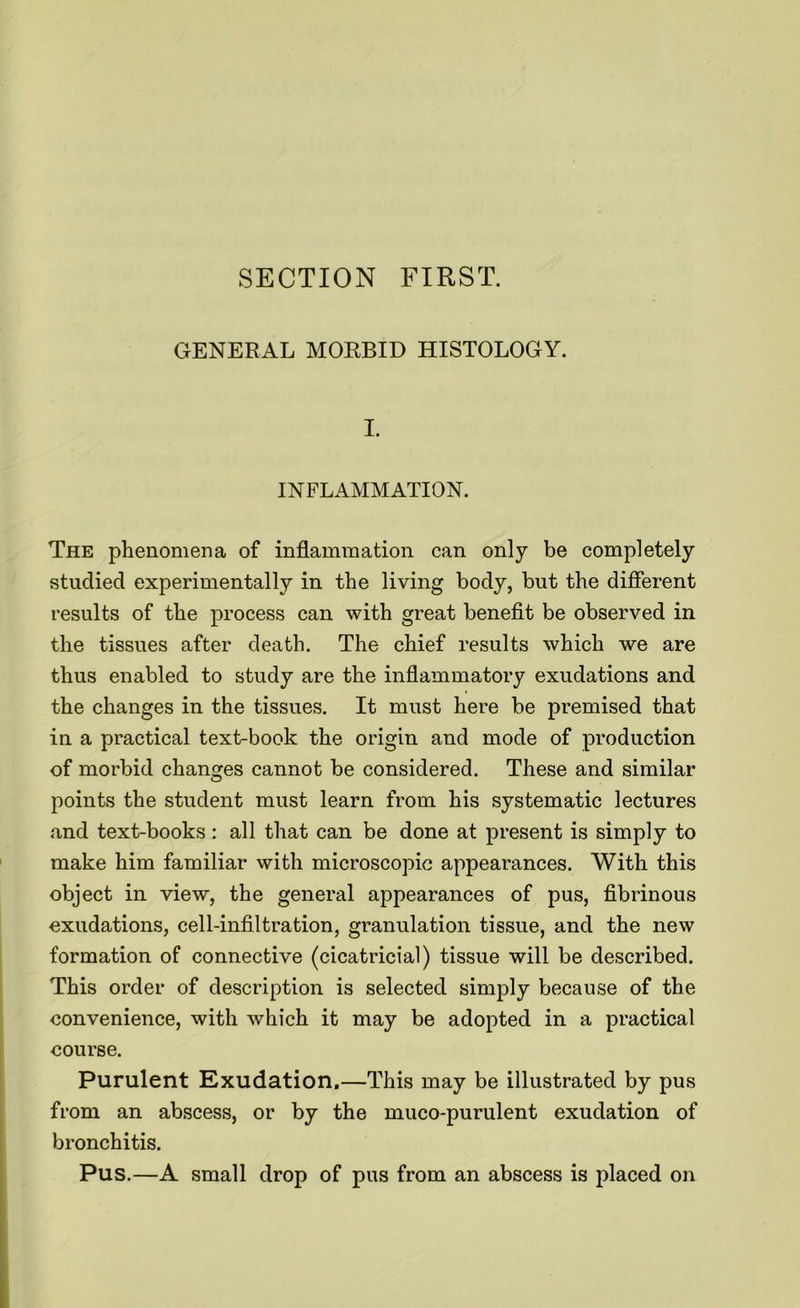 SECTION FIRST. GENERAL MORBID HISTOLOGY. I. INFLAMMATION. The phenomena of inflammation can only be completely studied experimentally in the living body, but the different results of the process can with great benefit be observed in the tissues after death. The chief results which we are thus enabled to study are the inflammatory exudations and the changes in the tissues. It must here be premised that in a practical text-book the origin and mode of production of morbid changes cannot be considered. These and similar points the student must learn from his systematic lectures and text-books : all that can be done at present is simply to make him familiar with microscopic appearances. With this object in view, the general appearances of pus, fibrinous exudations, cell-infiltration, granulation tissue, and the new formation of connective (cicatricial) tissue will be described. This order of description is selected simply because of the convenience, with which it may be adopted in a practical course. Purulent Exudation.—This may be illustrated by pus from an abscess, or by the muco-purulent exudation of bronchitis. Pus.—A small drop of pus from an abscess is placed on