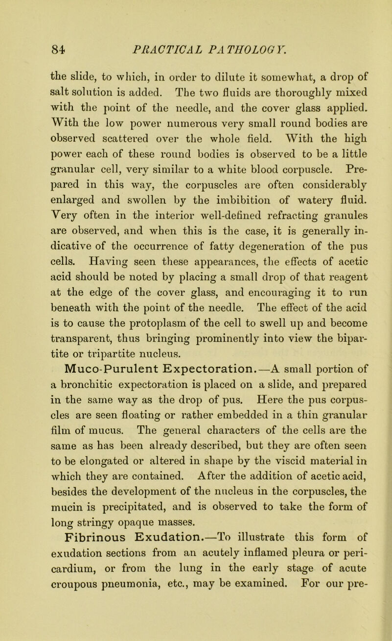 the slide, to which, in order to dilute it somewhat, a drop of salt solution is added. The two fluids are thoroughly mixed with the point of the needle, and the cover glass applied. With the low power numerous very small round bodies are observed scattered over the whole field. With the high power each of these round bodies is observed to be a little granular cell, very similar to a white blood corpuscle. Pre- pared in this way, the corpuscles are often considerably enlarged and swollen by the imbibition of watery fluid. Very often in the interior well-defined refracting granules are observed, and when this is the case, it is generally in- dicative of the occurrence of fatty degeneration of the pus cells. Having seen these appearances, the effects of acetic acid should be noted by placing a small drop of that reagent at the edge of the cover glass, and encouraging it to run beneath with the point of the needle. The effect of the acid is to cause the protoplasm of the cell to swell up and become transparent, thus bringing prominently into view the bipar- tite or tripartite nucleus. Muco-Purulent Expectoration.—A small portion of a bronchitic expectoration is placed on a slide, and prepared in the same way as the drop of pus. Here the pus corpus- cles are seen floating or rather embedded in a thin granular film of mucus. The general characters of the cells are the same as has been already described, but they are often seen to be elongated or altered in shape by the viscid material in which they are contained. After the addition of acetic acid, besides the development of the nucleus in the corpuscles, the mucin is precipitated, and is observed to take the form of long stringy opaque masses. Fibrinous Exudation.—To illustrate this form of exudation sections from an acutely inflamed pleura or peri- cardium, or from the lung in the early stage of acute croupous pneumonia, etc., may be examined. For our pre-