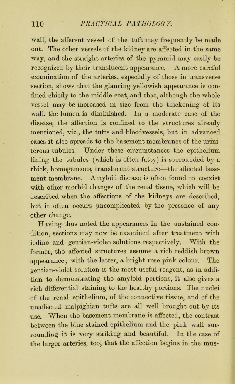 wall, the afferent vessel of the tuft may frequently be made out. The other vessels of the kidney are affected in the same way, and the straight arteries of the pyramid may easily be recognized by their translucent appearance. A more careful examination of the arteries, especially of those in transverse section, shows that the glancing yellowish appearance is con- fined chiefly to the middle coat, and that, although the whole vessel may be increased in size from the thickening of its wall, the lumen is diminished. In a moderate case of the disease, the affection is confined to the structures already mentioned, viz., the tufts and bloodvessels, but in advanced cases it also spreads to the basement membranes of the urini- ferous tubules. Under these circumstances the epithelium lining the tubules (which is often fatty) is surrounded by a thick, homogeneous, translucent structure—the affected base- ment membrane. Amyloid disease is often found to coexist with other morbid changes of the renal tissue, which will be described when the affections of the kidneys are described, but it often occurs uncomplicated by the presence of any other change. Having thus noted the appearances in the unstained con- dition, sections may now be examined after treatment with iodine and gentian-violet solutions respectively. With the former, the affected structures assume a rich reddish brown appearance; with the latter, a bright rose pink colour. The gentian-violet solution is the most useful reagent, as in addi- tion to demonstrating the amyloid portions, it also gives a rich differential staining to the healthy portions. The nuclei of the renal epithelium, of the connective tissue, and of the unaffected malpighian tufts are all well brought out by its use. When the basement membrane is affected, the contrast between the blue stained epithelium and the pink wall sur- rounding it is very striking and beautiful. In the case of the larger arteries, too, that the affection begins in the in us-