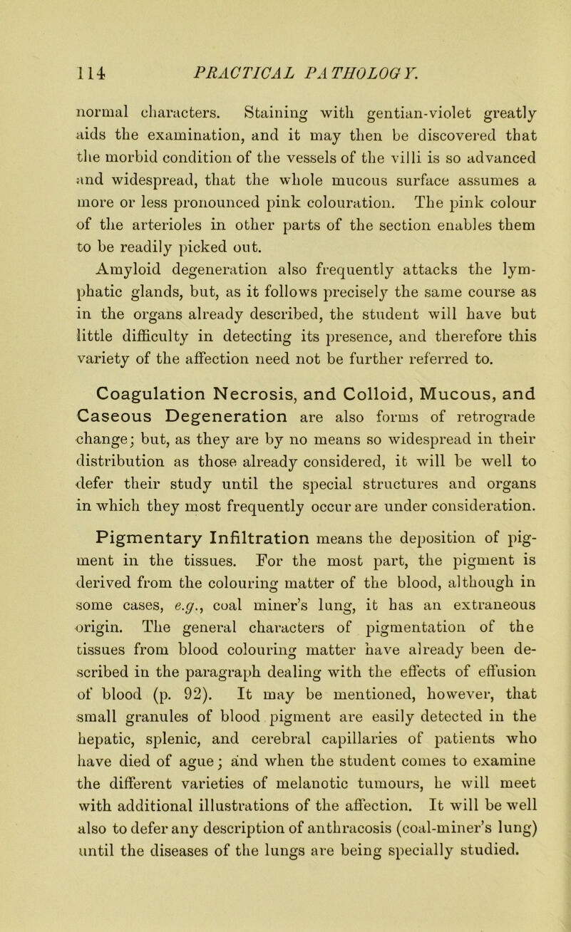 normal characters. Staining with gentian-violet greatly aids the examination, and it may then be discovered that the morbid condition of the vessels of the villi is so advanced and widespread, that the whole mucous surface assumes a more or less pronounced pink colouration. The pink colour of the arterioles in other parts of the section enables them to be readily picked out. Amyloid degeneration also frequently attacks the lym- phatic glands, but, as it follows precisely the same course as in the organs already described, the student will have but little difficulty in detecting its presence, and therefore this variety of the affection need not be further referred to. Coagulation Necrosis, and Colloid, Mucous, and Caseous Degeneration are also forms of retrograde change; but, as they are by no means so widespread in their distribution as those already considered, it will be well to defer their study until the special structures and organs in which they most frequently occur are under consideration. Pigmentary Infiltration means the deposition of pig- ment in the tissues. For the most part, the pigment is derived from the colouring matter of the blood, although in some cases, e.g., coal miner’s lung, it has an extraneous origin. The general characters of pigmentation of the tissues from blood colouring matter have already been de- scribed in the paragraph dealing with the effects of effusion of blood (p. 92). It may be mentioned, however, that small granules of blood pigment are easily detected in the hepatic, splenic, and cerebral capillaries of patients who have died of ague ; and when the student comes to examine the different varieties of melanotic tumours, he will meet with additional illustrations of the affection. It will be well also to defer any description of anthracosis (coal-miner’s lung) until the diseases of the lungs are being specially studied.