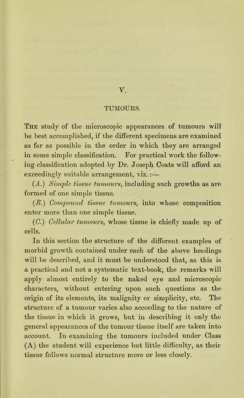 Y. TUMOURS. The study of the microscopic appearances of tumours wilt be best accomplished, if the different specimens are examined as far as possible in the order in which they are arranged in some simple classification. For practical work the follow- ing classification adopted by Dr. Joseph Coats will afford an exceedingly suitable arrangement, viz. :— (A.) Simple tissue tumours, including such growths as are formed of one simple tissue. (.B.) Compound tissue tumours, into whose composition enter more than one simple tissue. (C.) Cellular tumours, whose tissue is chiefly made up of cells. In this section the structure of the different examples of morbid growth contained under each of the above headings will be described, and it must be understood that, as this is. a practical and not a systematic text-book, the remarks will apply almost entirely to the naked eye and microscopic characters, without entering upon such questions as the origin of its elements, its malignity or simplicity, etc. The structure of a tumour varies also according to the nature of the tissue in which it grows, but in describing it only the general appearances of the tumour tissue itself are taken into account. In examining the tumours included under Class (A) the student will experience but little difficulty, as their tissue follows normal structure more or less closely.