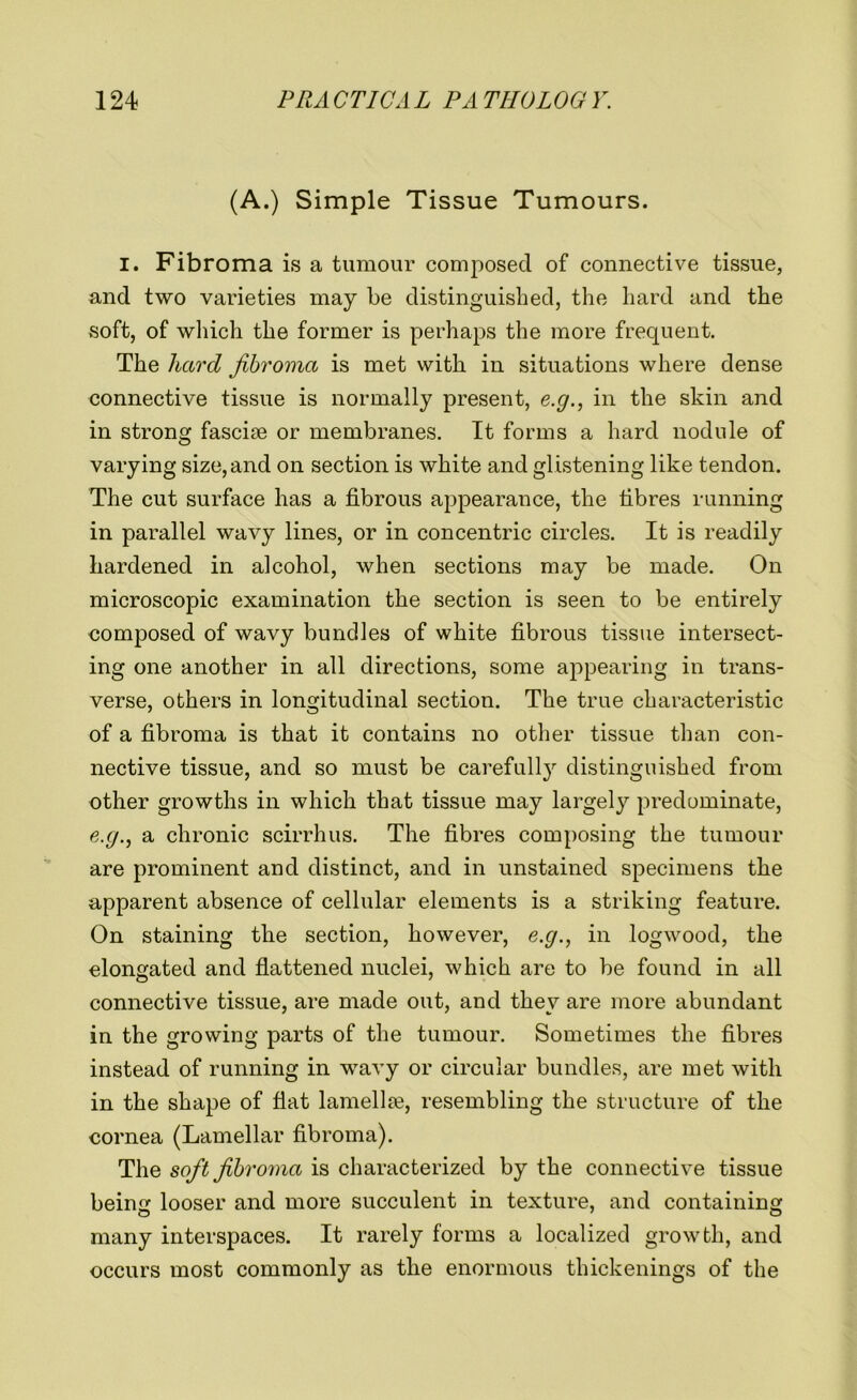(A.) Simple Tissue Tumours. I. Fibroma is a tumour composed of connective tissue, and two varieties may be distinguished, the hard and the soft, of which the former is perhaps the more frequent. The hard fibroma is met with in situations where dense connective tissue is normally present, e.g., in the skin and in strong fasciae or membranes. It forms a hard nodule of varying size, and on section is white and glistening like tendon. The cut surface has a fibrous appearance, the fibres running in parallel wavy lines, or in concentric circles. It is readily hardened in alcohol, when sections may be made. On microscopic examination the section is seen to be entirely composed of wavy bundles of white fibrous tissue intersect- ing one another in all directions, some appearing in trans- verse, others in longitudinal section. The true characteristic of a fibroma is that it contains no other tissue than con- nective tissue, and so must be carefully distinguished from other growths in which that tissue may largely predominate, e.g., a chronic scirrhus. The fibres composing the tumour are prominent and distinct, and in unstained specimens the apparent absence of cellular elements is a striking feature. On staining the section, however, e.g., in logwood, the elongated and flattened nuclei, which are to be found in all connective tissue, are made out, and they are more abundant in the growing parts of the tumour. Sometimes the fibres instead of running in wavy or circular bundles, are met with in the shape of fiat lamellae, resembling the structure of the cornea (Lamellar fibroma). The soft fibroma is characterized by the connective tissue being looser and more succulent in texture, and containing many interspaces. It rarely forms a localized growth, and occurs most commonly as the enormous thickenings of the