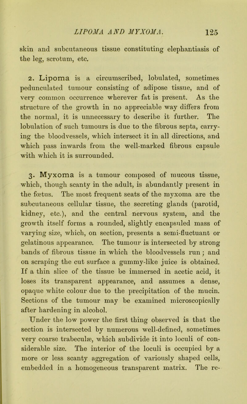 skin and subcutaneous tissue constituting elephantiasis of the leg, scrotum, etc. 2. Lipoma is a circumscribed, lobulated, sometimes pedunculated tumour consisting of adipose tissue, and of very common occurrence wherever fat is present. As the structure of the growth in no appreciable way differs from the normal, it is unnecessary to describe it further. The lobulation of such tumours is due to the fibrous septa, carry- ing the bloodvessels, which intersect it in all directions, and which pass inwards from the well-marked fibrous capsule with which it is surrounded. 3. Myxoma is a tumour composed of mucous tissue, which, though scanty in the adult, is abundantly present in the foetus. The most frequent seats of the myxoma are the subcutaneous cellular tissue, the secreting glands (parotid, kidney, etc.), and the central nervous system, and the growth itself forms a rounded, slightly encapsuled mass of varying size, which, on section, presents a semi-fluctuant or gelatinous appearance. The tumour is intersected by strong bands of fibrous tissue in which the bloodvessels run; and on scraping the cut surface a gummy-like juice is obtained. If a thin slice of the tissue be immersed in acetic acid, it loses its transparent appearance, and assumes a dense, opaque white colour due to the precipitation of the mucin. Sections of the tumour may be examined microscopically after hardening in alcohol. Under the low power the first thing observed is that the section is intersected by numerous well-defined, sometimes very coarse trabeculae, which subdivide it into loculi of con- siderable size. The interior of the loculi is occupied by a more or less scanty aggregation of variously shaped cells, embedded in a homogeneous transparent matrix. The re-
