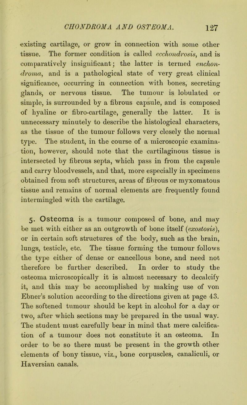 existing cartilage, or grow in connection with some other tissue. The former condition is called ecchondrosis, and is comparatively insignificant; the latter is termed enchon- droma, and is a pathological state of very great clinical significance, occurring in connection with bones, secreting glands, or nervous tissue. The tumour is lobulated or simple, is surrounded by a fibrous capsule, and is composed of hyaline or fibro-cartilage, generally the latter. It is unnecessary minutely to describe the histological characters, as the tissue of the tumour follows very closely the normal type. The student, in the course of a microscopic examina- tion, however, should note that the cartilaginous tissue is intersected by fibrous septa, which pass in from the capsule and carry bloodvessels, and that, more especially in specimens obtained from soft structures, areas of fibrous or myxomatous tissue and remains of normal elements are frequently found intermingled with the cartilage. 5. Osteoma is a tumour composed of bone, and may be met with either as an outgrowth of bone itself (exostosis), or in certain soft structures of the bodv, such as the brain, lungs, testicle, etc. The tissue forming the tumour follows the type either of dense or cancellous bone, and need not therefore be further described. In order to study the osteoma microscopically it is almost necessary to decalcify it, and this may be accomplished by making use of von Ebner’s solution according to the directions given at page 43. The softened tumour should be kept in alcohol for a day or two, after which sections may be prepared in the usual way. The student must carefully bear in mind that mere calcifica- tion of a tumour does not constitute it an osteoma. In order to be so there must be present in the growth other elements of bony tissue, viz., bone corpuscles, canaliculi, or Haversian canals.