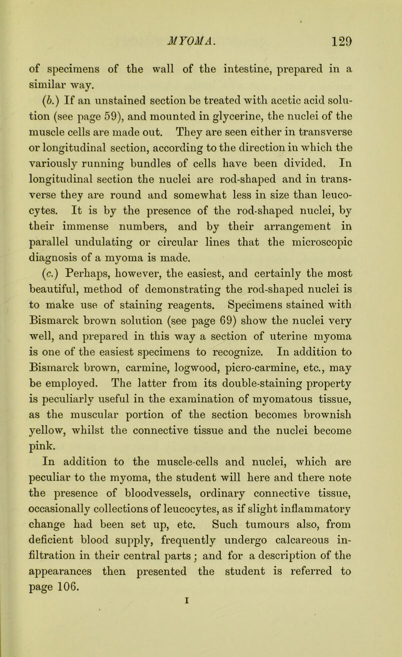 of specimens of the wall of the intestine, prepared in a similar way. (b.) If an unstained section be treated with acetic acid solu- tion (see page 59), and mounted in glycerine, the nuclei of the muscle cells are made out. They are seen either in transverse or longitudinal section, according to the direction in which the variously running bundles of cells have been divided. In longitudinal section the nuclei are rod-shaped and in trans- verse they are round and somewhat less in size than leuco- cytes. It is by the presence of the rod-shaped nuclei, by their immense numbers, and by their arrangement in parallel undulating or circular lines that the microscopic diagnosis of a myoma is made. (c.) Perhaps, however, the easiest, and certainly the most beautiful, method of demonstrating the rod-shaped nuclei is to make use of staining reagents. Specimens stained with Bismarck brown solution (see page 69) show the nuclei very well, and prepared in this way a section of uterine myoma is one of the easiest specimens to recognize. In addition to Bismarck brown, carmine, logwood, picro-carmine, etc., may be employed. The latter from its double-staining property is peculiarly useful in the examination of myomatous tissue, as the muscular portion of the section becomes brownish yellow, whilst the connective tissue and the nuclei become pink. In addition to the muscle-cells and nuclei, which are peculiar to the myoma, the student will here and there note the presence of bloodvessels, ordinary connective tissue, occasionally collections of leucocytes, as if slight inflammatory change had been set up, etc. Such tumours also, from deficient blood supply, frequently undergo calcareous in- filtration in their central parts ; and for a description of the appearances then presented the student is referred to page 106. i