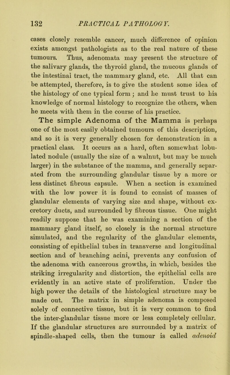 cases closely resemble cancer, much difference of opinion exists amongst pathologists as to the real nature of these tumours. Thus, adenomata may present the structure of the salivary glands, the thyroid gland, the mucous glands of the intestinal tract, the mammary gland, etc. All that can be attempted, therefore, is to give the student some idea of the histology of one typical form • and he must trust to his knowledge of normal histology to recognize the others, when he meets with them in the course of his practice. The simple Adenoma of the Mamma is perhaps one of the most easily obtained tumours of this description, and so it is very generally chosen for demonstration in a practical class. It occurs as a hard, often somewhat lobu- lated nodule (usually the size of a walnut, but may be much larger) in the substance of the mamma, and generally separ- ated from the surrounding glandular tissue by a more or less distinct fibrous capsule. When a section is examined with the low power it is found to consist of masses of glandular elements of varying size and shape, without ex- cretory ducts, and surrounded by fibrous tissue. One might readily suppose that he was examining a section of the mammary gland itself, so closely is the normal structure simulated, and the regularity of the glandular elements, consisting of epithelial tubes in transverse and longitudinal section and of branching acini, prevents any confusion of the adenoma with cancerous growths, in which, besides the striking irregularity and distortion, the epithelial cells are evidently in an active state of proliferation. Under the high power the details of the histological structure may be made out. The matrix in simple adenoma is composed solely of connective tissue, but it is very common to find the inter-glandular tissue more or less completely cellular. If the glandular structures are surrounded by a matrix of spindle-shaped cells, then the tumour is called adenoid