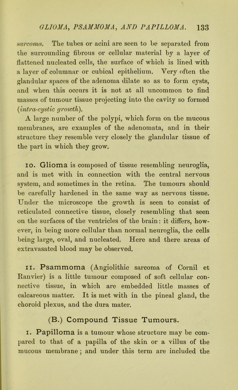 sarcoma. The tubes or acini are seen to be separated from the surrounding fibrous or cellular material by a layer of flattened nucleated cells, the surface of which is lined with a layer of columnar or cubical epithelium. Very often the glandular spaces of the adenoma dilate so as to form cysts, and when this occurs it is not at all uncommon to find masses of tumour tissue projecting into the cavity so formed (intra-cystic growth). A large number of the polypi, which form on the mucous membranes, are examples of the adenomata, and in their structure they resemble very closely the glandular tissue of the part in which they grow. 10. Glioma is composed of tissue resembling neuroglia, and is met with in connection with the central nervous system, and sometimes in the retina. The tumours should be carefully hardened in the same way as nervous tissue. Under the microscope the growth is seen to consist of reticulated connective tissue, closely resembling that seen on the surfaces of the ventricles of the brain: it differs, how- ever, in being more cellular than normal neuroglia, the cells being large, oval, and nucleated. Here and there areas of extravasated blood may be observed. 11. Psammoma (Angiolithic sarcoma of Cornil et Ranvier) is a little tumour composed of soft cellular con- nective tissue, in which are embedded little masses of calcareous matter. It is met with in the pineal gland, the choroid plexus, and the dura mater. (B.) Compound Tissue Tumours. I. Papilloma is a tumour whose structure may be com- pared to that of a papilla of the skin or a villus of the mucous membrane; and under this term are included the