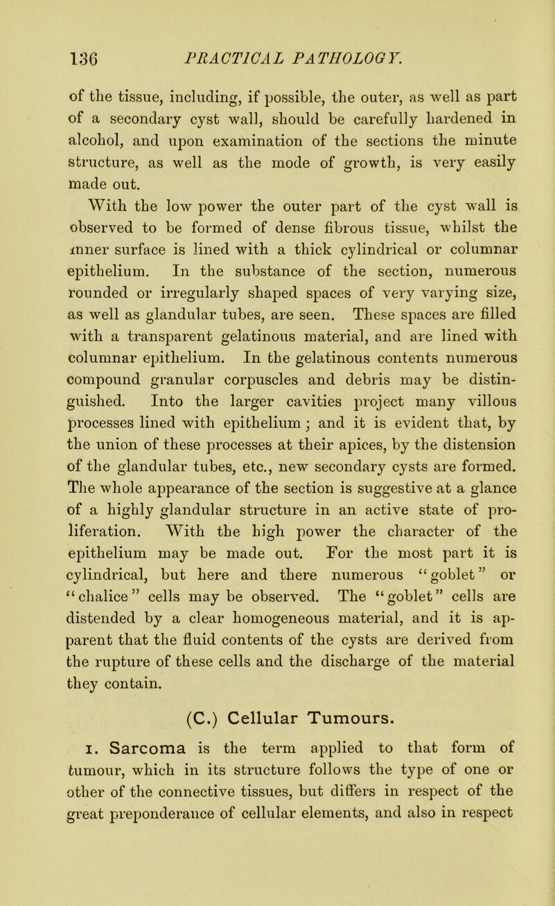 of the tissue, including, if possible, the outer, as well as part of a secondary cyst wall, should be carefully hardened in alcohol, and upon examination of the sections the minute structure, as well as the mode of growth, is very easily made out. With the low power the outer part of the cyst wall is observed to be formed of dense fibrous tissue, whilst the inner surface is lined with a thick cylindrical or columnar epithelium. In the substance of the section, numerous rounded or irregularly shaped spaces of very varying size, as well as glandular tubes, are seen. These spaces are filled with a transparent gelatinous material, and are lined with columnar epithelium. In the gelatinous contents numerous compound granular corpuscles and debris may be distin- guished. Into the larger cavities project many villous processes lined with epithelium; and it is evident that, by the union of these processes at their apices, by the distension of the glandular tubes, etc., new secondary cysts are formed. The whole appearance of the section is suggestive at a glance of a highly glandular structure in an active state of pro- liferation. With the high power the character of the epithelium may be made out. For the most part it is cylindrical, but here and there numerous “ goblet ” or “chalice” cells maybe observed. The “goblet” cells are distended by a clear homogeneous material, and it is ap- parent that the fluid contents of the cysts are derived from the rupture of these cells and the discharge of the material they contain. (C.) Cellular Tumours. I. Sarcoma is the term applied to that form of tumour, which in its structure follows the type of one or other of the connective tissues, but differs in respect of the great preponderance of cellular elements, and also in respect