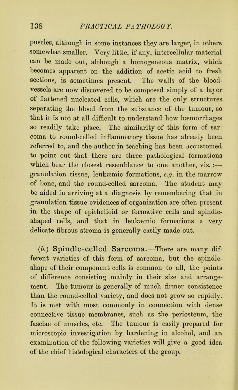 puscles, although in some instances they are larger, in others somewhat smaller. Very little, if any, intercellular material can be made out, although a homogeneous matrix, which becomes apparent on the addition of acetic acid to fresh sections, is sometimes present. The walls of the blood- vessels are now discovered to be composed simply of a layer of flattened nucleated cells, which are the only structures separating the blood from the substance of the tumour, so that it is not at all difficult to understand how haemorrhages so readily take place. The similarity of this form of sar- coma to round-celled inflammatory tissue has already been referred to, and the author in teaching has been accustomed to point out that there are three pathological formations which bear the closest resemblance to one another, viz. :— granulation tissue, leuksemic formations, e.g. in the marrow of bone, and the round-celled sarcoma. The student may be aided in arriving at a diagnosis by remembering that in granulation tissue evidences of organization are often present in the shape of epithelioid or formative cells and spindle- shaped cells, and that in leuksemic formations a very delicate fibrous stroma is generally easily made out. (b.) Spindle-celled Sarcoma.—There are many dif- ferent varieties of this form of sarcoma, but the spindle- shape of their component cells is common to all, the points of difference consisting mainly in their size and arrange- ment. The tumour is generally of much firmer consistence than the round-celled variety, and does not grow so rapidly. It is met with most commonly in connection with dense connective tissue membranes, such as the periosteum, the fasciae of muscles, etc. The tumour is easily prepared for microscopic investigation by hardening in alcohol, and an examination of the following varieties will give a good idea of the chief histological characters of the group.