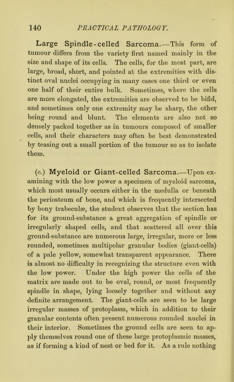 Large Spindle-celled Sarcoma.—This form of tumour differs from the variety first named mainly in the size and shape of its cells. The cells, for the most part, are large, broad, short, and pointed at the extremities with dis- tinct oval nuclei occupying in many cases one third or even one half of their entire bulk. Sometimes, where the cells are more elongated, the extremities are observed to be bifid, and sometimes only one extremity may be sharp, the other being round and blunt. The elements are also not so densely packed together as in tumours composed of smaller cells, and their characters may often be best demonstrated by teasing out a small portion of the tumour so as to isolate them. (c.) Myeloid or Giant-celled Sarcoma.—Upon ex- amining with the low power a specimen of myeloid sarcoma, which most usually occurs either in the medulla or beneath the periosteum of bone, and which is frequently intersected by bony trabeculae, the student observes that the section has for its ground-substance a great aggregation of spindle or irregularly shaped cells, and that scattered all over this ground-substance are numerous large, irregular, more or less rounded, sometimes multipolar granular bodies (giant-cells) of a pale yellow, somewhat transparent appearance. There is almost no difficulty in recognizing the structure even with the low power. Under the high power the cells of the matrix are made out to be oval, round, or most frequently spindle in shape, lying loosely together and without any definite arrangement. The giant-cells are seen to be large irregular masses of protoplasm, which in addition to their granular contents often present numerous rounded nuclei in their interior. Sometimes the ground cells are seen to ap- ply themselves round one of these large protoplasmic masses, -as if forming a kind of nest or bed for it. As a rule nothing