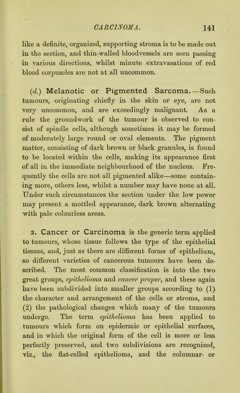 like a definite, organized, supporting stroma is to be made out in the section, and thin-walled bloodvessels are seen passing in various directions, whilst minute extravasations of red blood corpuscles are not at all uncommon. (d.) Melanotic or Pigmented Sarcoma.—Such tumours, originating chiefly in the skin or eye, are not very uncommon, and are exceedingly malignant. As a rule the groundwork of the tumour is observed to con- sist of spindle cells, although sometimes it may be formed of moderately large round or oval elements. The pigment matter, consisting of dark brown or black granules, is found to be located within the cells, making its appearance first of all in the immediate neighbourhood of the nucleus. Fre- quently the cells are not all pigmented alike—some contain- ing more, others less, whilst a number may have none at alk Under such circumstances the section under the low power may present a mottled appearance, dark brown alternating with pale colourless areas. 2. Cancer or Carcinoma is the generic term applied to tumours, whose tissue follows the type of the epithelial tissues, and, just as there are different forms of epithelium, so different varieties of cancerous tumours have been de- scribed. The most common classification is into the two great groups, epithelioma and cancer proper, and these again have been subdivided into smaller groups according to (1) the character and arrangement of the cells or stroma, and (2) the pathological changes which many of the tumours undergo. The term epithelioma has been applied to tumours which form on epidermic or epithelial surfaces, and in which the original form of the cell is more or less perfectly preserved, and two subdivisions are recognized, viz., the flat-celled epithelioma, and the columnar- or