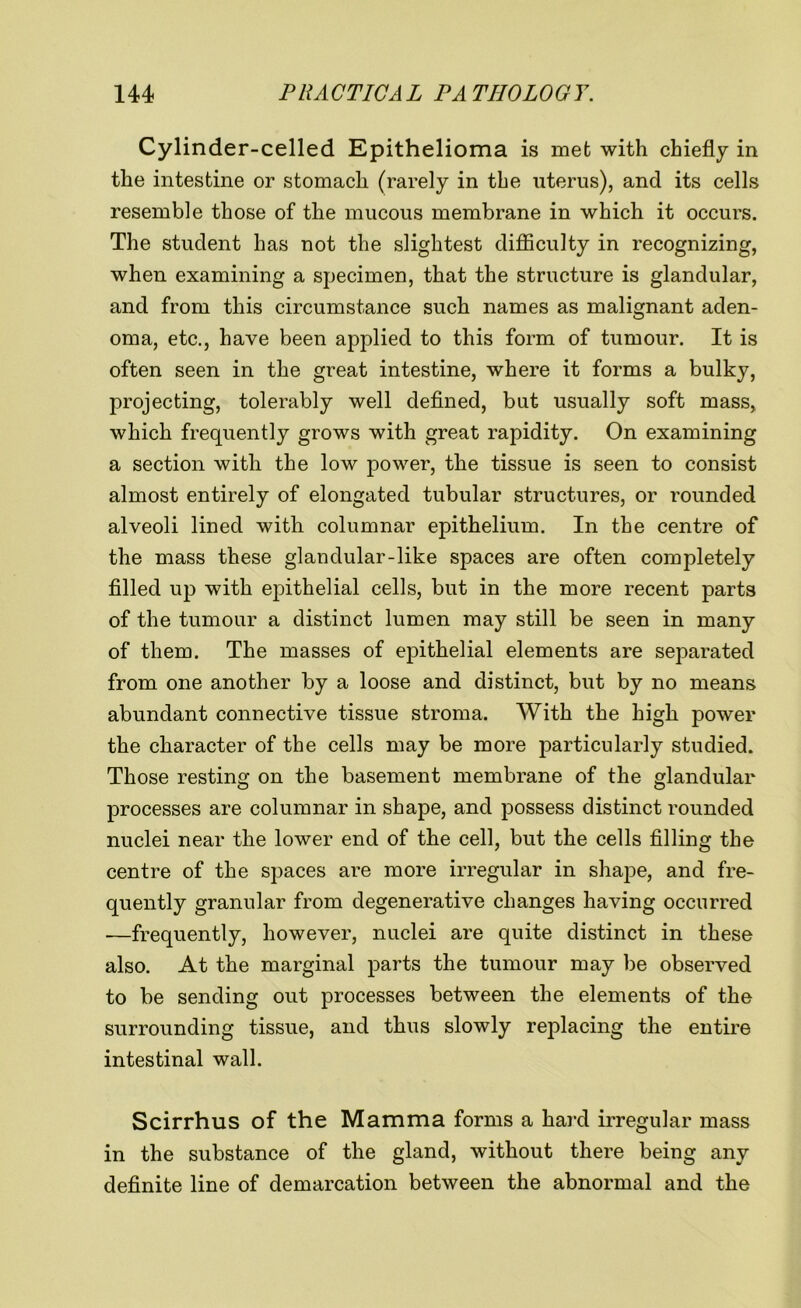 Cylinder-celled Epithelioma is met with chiefly in the intestine or stomach (rarely in the uterus), and its cells resemble those of the mucous membrane in which it occurs. The student has not the slightest difficulty in recognizing, when examining a specimen, that the structure is glandular, and from this circumstance such names as malignant aden- oma, etc., have been applied to this form of tumour. It is often seen in the great intestine, where it forms a bulky, projecting, tolerably well defined, but usually soft mass, which frequently grows with great rapidity. On examining a section with the low power, the tissue is seen to consist almost entirely of elongated tubular structures, or rounded alveoli lined with columnar epithelium. In the centre of the mass these glandular-like spaces are often completely filled up with epithelial cells, but in the more recent parts of the tumour a distinct lumen may still be seen in many of them. The masses of epithelial elements are separated from one another by a loose and distinct, but by no means abundant connective tissue stroma. With the high power the character of the cells may be more particularly studied. Those resting on the basement membrane of the glandular processes are columnar in shape, and possess distinct rounded nuclei near the lower end of the cell, but the cells filling the centre of the spaces are more irregular in shape, and fre- quently granular from degenerative changes having occurred —frequently, however, nuclei are quite distinct in these also. At the marginal parts the tumour may be observed to be sending out processes between the elements of the surrounding tissue, and thus slowly replacing the entire intestinal wall. Scirrhus of the Mamma forms a hard irregular mass in the substance of the gland, without there being any definite line of demarcation between the abnormal and the
